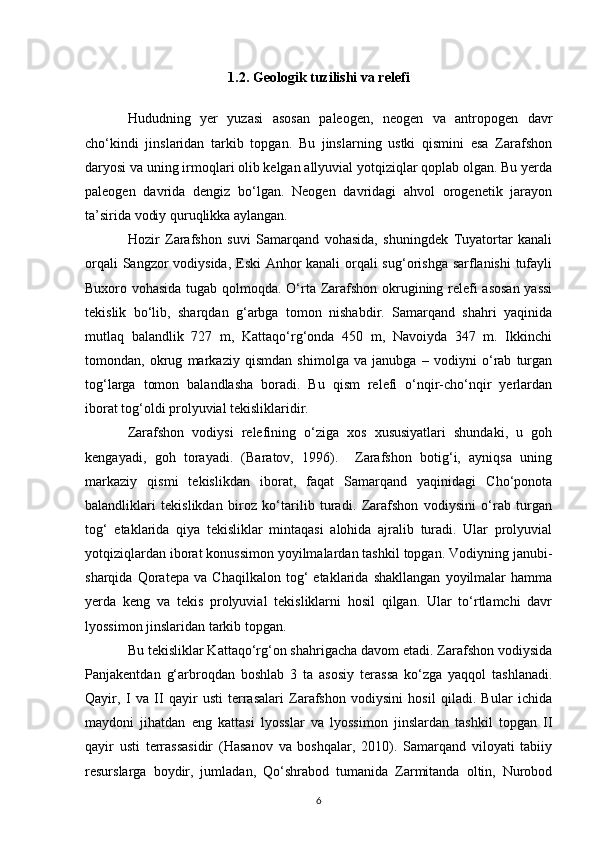 1.2. Geologik tuzilishi va relefi
Hududning   yer   yuzasi   asosan   paleogen,   neogen   va   antropogen   davr
cho‘kindi   jinslaridan   tarkib   topgan.   Bu   jinslarning   ustki   qismini   esa   Zarafshon
daryosi va uning irmoqlari olib kelgan allyuvial yotqiziqlar qoplab olgan. Bu yerda
paleogen   davrida   dengiz   bo‘lgan.   Neogen   davridagi   ahvol   orogenetik   jarayon
ta’sirida vodiy quruqlikka aylangan. 
Hozir   Zarafshon   suvi   Samarqand   vohasida,   shuningdek   Tuyatortar   kanali
orqali  Sangzor  vodiysida, Eski Anhor  kanali  orqali sug‘orishga sarflanishi  tufayli
Buxoro vohasida tugab qolmoqda. O‘rta Zarafshon okrugining relefi asosan  yassi
tekislik   bo‘lib,   sharqdan   g‘arbga   tomon   nishabdir.   Samarqand   shahri   yaqinida
mutlaq   balandlik   727   m,   Kattaqo‘rg‘onda   450   m,   Navoiyda   347   m.   Ikkinchi
tomondan,   okrug   markaziy   qismdan   shimolga   va   janubga   –   vodiyni   o‘rab   turgan
tog‘larga   tomon   balandlasha   boradi.   Bu   qism   relefi   o‘nqir-cho‘nqir   yerlardan
iborat tog‘oldi prolyuvial tekisliklaridir. 
Zarafshon   vodiysi   relefining   o‘ziga   xos   xususiyatlari   shundaki,   u   goh
kengayadi,   goh   torayadi.   (Baratov,   1996).     Zarafshon   botig‘i,   ayniqsa   uning
markaziy   qismi   tekislikdan   iborat,   faqat   Samarqand   yaqinidagi   Cho‘ponota
balandliklari   tekislikdan   biroz   ko‘tarilib   turadi.   Zarafshon   vodiysini   o‘rab   turgan
tog‘   etaklarida   qiya   tekisliklar   mintaqasi   alohida   ajralib   turadi.   Ular   prolyuvial
yotqiziqlardan iborat konussimon yoyilmalardan tashkil topgan. Vodiyning janubi-
sharqida   Qoratepa   va   Chaqilkalon   tog‘   etaklarida   shakllangan   yoyilmalar   hamma
yerda   keng   va   tekis   prolyuvial   tekisliklarni   hosil   qilgan.   Ular   to‘rtlamchi   davr
lyossimon jinslaridan tarkib topgan. 
Bu tekisliklar Kattaqo‘rg‘on shahrigacha davom etadi. Zarafshon vodiysida
Panjakentdan   g‘arbroqdan   boshlab   3   ta   asosiy   terassa   ko‘zga   yaqqol   tashlanadi.
Qayir,   I   va   II   qayir   usti   terrasalari   Zarafshon   vodiysini   hosil   qiladi.   Bular   ichida
maydoni   jihatdan   eng   kattasi   lyosslar   va   lyossimon   jinslardan   tashkil   topgan   II
qayir   usti   terrassasidir   (Hasanov   va   boshqalar,   2010).   Samarqand   viloyati   tabiiy
resurslarga   boydir,   jumladan,   Qo‘shrabod   tumanida   Zarmitanda   oltin,   Nurobod
6 