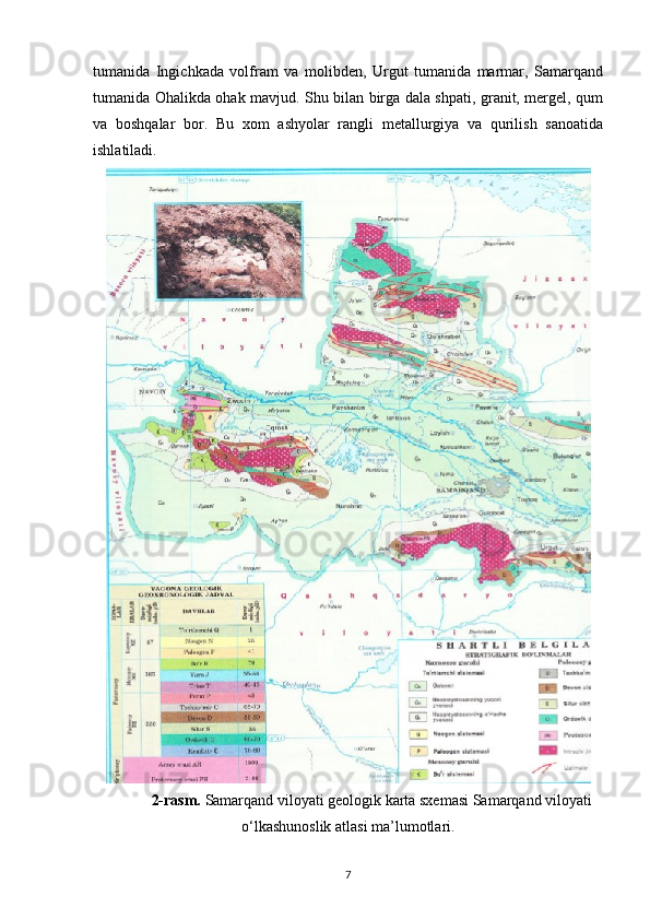 tumanida   Ingichkada   volfram   va   molibden,   Urgut   tumanida   marmar,   Samarqand
tumanida Ohalikda ohak mavjud. Shu bilan birga dala shpati, granit, mergel, qum
va   boshqalar   bor.   Bu   xom   ashyolar   rangli   metallurgiya   va   qurilish   sanoatida
ishlatiladi.  
2-rasm.  Samarqand viloyati geologik karta sxemasi Samarqand viloyati
o‘lkashunoslik atlasi ma’lumotlari.
7 