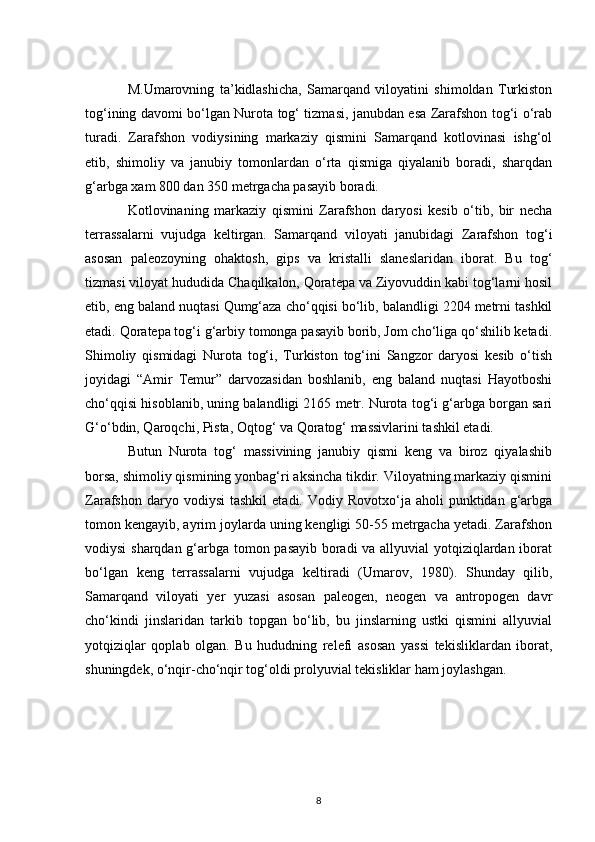 M.Umarovning   ta’kidlashicha,   Samarqand   viloyatini   shimoldan   Turkiston
tog‘ining davomi bo‘lgan Nurota tog‘ tizmasi, janubdan esa Zarafshon tog‘i o‘rab
turadi.   Zarafshon   vodiysining   markaziy   qismini   Samarqand   kotlovinasi   ishg‘ol
etib,   shimoliy   va   janubiy   tomonlardan   o‘rta   qismiga   qiyalanib   boradi,   sharqdan
g‘arbga xam 800 dan 350 metrgacha pasayib boradi. 
Kotlovinaning   markaziy   qismini   Zarafshon   daryosi   kesib   o‘tib,   bir   necha
terrassalarni   vujudga   keltirgan.   Samarqand   viloyati   janubidagi   Zarafshon   tog‘i
asosan   paleozoyning   ohaktosh,   gips   va   kristalli   slaneslaridan   iborat.   Bu   tog‘
tizmasi viloyat hududida Chaqilkalon, Qoratepa va Ziyovuddin kabi tog‘larni hosil
etib, eng baland nuqtasi Qumg‘aza cho‘qqisi bo‘lib, balandligi 2204 metrni tashkil
etadi. Qoratepa tog‘i g‘arbiy tomonga pasayib borib, Jom cho‘liga qo‘shilib ketadi.
Shimoliy   qismidagi   Nurota   tog‘i,   Turkiston   tog‘ini   Sangzor   daryosi   kesib   o‘tish
joyidagi   “Amir   Temur”   darvozasidan   boshlanib,   eng   baland   nuqtasi   Hayotboshi
cho‘qqisi hisoblanib, uning balandligi 2165 metr. Nurota tog‘i g‘arbga borgan sari
G‘o‘bdin, Qaroqchi, Pista, Oqtog‘ va Qoratog‘ massivlarini tashkil etadi. 
Butun   Nurota   tog‘   massivining   janubiy   qismi   keng   va   biroz   qiyalashib
borsa, shimoliy qismining yonbag‘ri aksincha tikdir. Viloyatning markaziy qismini
Zarafshon  daryo  vodiysi  tashkil   etadi.  Vodiy  Rovotxo‘ja  aholi   punktidan  g‘arbga
tomon kengayib, ayrim joylarda uning kengligi 50-55 metrgacha yetadi. Zarafshon
vodiysi sharqdan g‘arbga tomon pasayib boradi va allyuvial yotqiziqlardan iborat
bo‘lgan   keng   terrassalarni   vujudga   keltiradi   (Umarov,   1980).   Shunday   qilib,
Samarqand   viloyati   yer   yuzasi   asosan   paleogen,   neogen   va   antropogen   davr
cho‘kindi   jinslaridan   tarkib   topgan   bo‘lib,   bu   jinslarning   ustki   qismini   allyuvial
yotqiziqlar   qoplab   olgan.   Bu   hududning   relefi   asosan   yassi   tekisliklardan   iborat,
shuningdek, o‘nqir-cho‘nqir tog‘oldi prolyuvial tekisliklar ham joylashgan.
8 