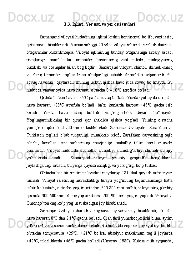 1.3. Iqlimi. Yer usti va yer osti suvlari
Samarqand viloyati hududining iqlimi keskin kontinental bo‘lib, yozi issiq,
qishi sovuq hisoblanadi. Asosan so‘nggi 20 yilda viloyat iqlimida sezilarli darajada
o‘zgarishlar   kuzatilmoqda.   Viloyat   iqlimining   bunday   o‘zgarishiga   asosiy   sabab,
rivojlangan   mamlakatlar   tomonidan   kosmosning   zabt   etilishi,   ekologiyaning
buzilishi va boshqalar bilan bog‘liqdir.   Samarqand viloyati shimol, shimoli-sharq
va   sharq   tomondan   tog‘lar   bilan   o‘ralganligi   sababli   shimoldan   kelgan   ortiqcha
sovuq havosini    qaytaradi, shuning uchun qishda  havo juda sovuq  bo‘lmaydi. Bu
hududda yanvar oyida havo harorati o‘rtacha 0 – 10˚C atrofida bo‘ladi. 
Qishda ba’zan havo – 35˚C gacha sovuq bo‘ladi. Yozda iyul oyida o‘rtacha
havo   harorati   +28˚C   atrofida   bo‘ladi,   ba’zi   kunlarda   harorat   +45˚C   gacha   isib
ketadi.   Yozda   havo   ochiq   bo‘ladi,   yog‘ingarchilik   deyarli   bo‘lmaydi.
Yog‘ingarchilikning   bir   qismi   qor   shaklida   qishda   yog‘adi.   Yilning   o‘rtacha
yomg‘ir miqdori 500-900 mm.ni tashkil etadi. Samarqand viloyatini Zarafshon va
Turkiston   tog‘lari   o‘rab   turganligi,   murakkab   relefi,   Zarafshon   daryosining   oqib
o‘tishi,   kanallar,   suv   omborining   mavjudligi   mahalliy   iqlim   hosil   qiluvchi
omillardir.   Viloyat   hududida   shamollar   shimoliy,   shimolig‘arbiy,   shimoli-sharqiy
yo‘nalishda   esadi.     Samarqand   viloyati   janubiy   geografik   kengliklarda
joylashganligi sababli, bu yerga quyosh issiqligi va yorug‘ligi ko‘p tushadi. 
O‘rtacha har bir santimetr kvadrat maydonga 181 kkal quyosh radiatsiyasi
tushadi.   Viloyat   relefining   murakkabligi   tufayli   yog‘inning   taqsimlanishiga   katta
ta’sir ko‘rsatadi, o‘rtacha yog‘in miqdori 500-800 mm bo‘lib, viloyatning g‘arbiy
qismida 300-500 mm, sharqiy qismida esa 700-900 mm yog‘in yog‘adi. Viloyatda
Omonqo‘ton eng ko‘p yog‘in tushadigan joy hisoblanadi. 
Samarqand viloyati sharoitida eng sovuq oy yanvar oyi hisoblanib, o‘rtacha
havo harorati 0˚C dan 2,1˚C gacha bo‘ladi. Qish fasli yumshoq kelishi bilan, ayrim
yillari uzluksiz sovuq kunlar davom etadi. Bu hududda eng issiq oy iyul oyi bo‘lib,
o‘rtacha   temperatura   +25˚C,   +21˚C   bo‘lsa,   absolyut   maksimum   tog‘li   joylarda
+42˚C, tekisliklarda +46˚C gacha bo‘ladi (Umarov, 1980). Xulosa qilib aytganda,
9 