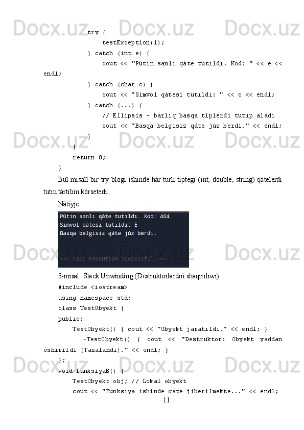          try {
             testException(i);
         } catch (int e) {
             cout << "Pútin sanlı qáte tutıldı. Kod: " << e <<
endl;
         } catch (char c) {
             cout << "Simvol qátesi tutıldı: " << c << endl;
         } catch (...) { 
             // Ellipsis - barlıq basqa tiplerdi tutıp aladı
             cout << "Basqa belgisiz qáte júz berdi." << endl;
         }
     }
     return 0;
}
Bul mısall  bir try bloǵı ishinde hár túrli tipte	ǵi (int, double, strin	ǵ) qátelerdi
tutıu tártibin kórsetedi.
Nátiyje:
3-mısal: Stack Unwindin	
ǵ (Destruktorlardıń shaqırılıwı).
#include <iostream>
using namespace std;
class TestObyekt {
public:
     TestObyekt() { cout << "Obyekt jaratıldı." << endl; }
        ~TestObyekt()   {   cout   <<   "Destruktor:   Obyekt   yaddan
óshirildi (Tazalandı)." << endl; }
};
void funksiyaB() {
     TestObyekt obj; // Lokal obyekt
     cout << "Funksiya ishinde qáte jiberilmekte..." << endl;
11 