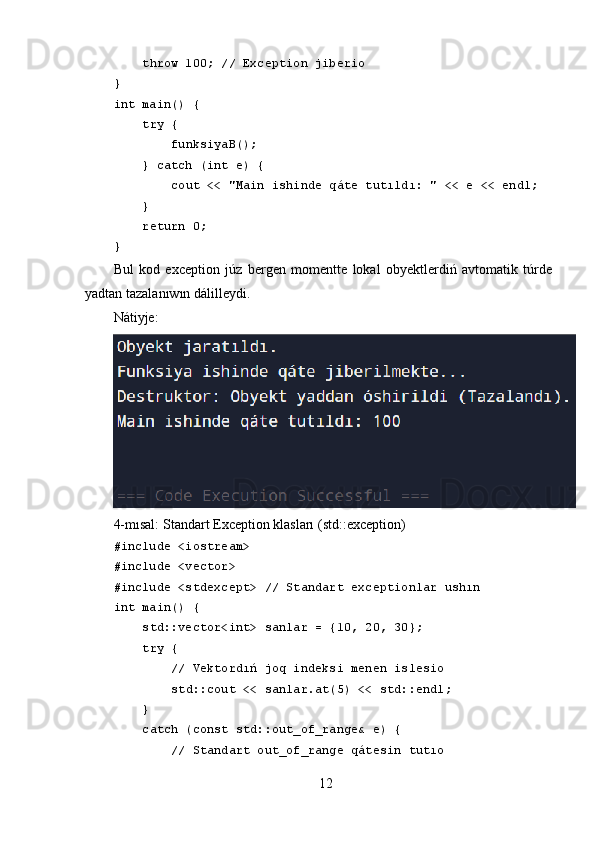      throw 100; // Exception jiberio
}
int main() {
     try {
         funksiyaB();
     } catch (int e) {
         cout << "Main ishinde qáte tutıldı: " << e << endl;
     }
     return 0;
}
Bul   kod   exception   júz   berǵen   momentte   lokal   obyektlerdiń   avtomatik   túrde
yadtan tazalanıwın dálilleydi.
Nátiyje:
4-mısal:   Standart Exception klasları (std::exception)
#include <iostream>
#include <vector>
#include <stdexcept> // Standart exceptionlar ushın
int main() {
     std::vector<int> sanlar = {10, 20, 30};
     try {
         // Vektordıń joq indeksi menen islesio
         std::cout << sanlar.at(5) << std::endl; 
     } 
     catch (const std::out_of_range& e) {
         // Standart out_of_range qátesin tutıo
12 