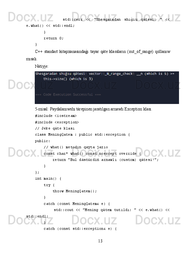                 std::cerr   <<   "Shesgaradan   shıgLıu   qátesi:   "   <<
e.what() << std::endl;
     }
     return 0;
}
C++   standart   kitapxanasında	
ǵ,ı   tayar   qáte   klassların   (out_of_ran	ǵe)   qollanıw
mısalı.
Nátiyje:
5-misal: Paydalanıwshı tárepinen jaratıl	
ǵan arnawlı Exception klası.
#include <iostream>
#include <exception>
// Jeke qáte klası
class MeningQatem : public std::exception {
public:
     // what() metodın qayta jazıo
     const char* what() const noexcept override {
         return "Bul dástúrdiń arnawlı (custom) qátesi!";
     }
};
int main() {
     try {
         throw MeningQatem();
     } 
     catch (const MeningQatem& e) {
          std::cout << "Mening qátem tutıldı: " << e.what() <<
std::endl;
     } 
     catch (const std::exception& e) {
13 