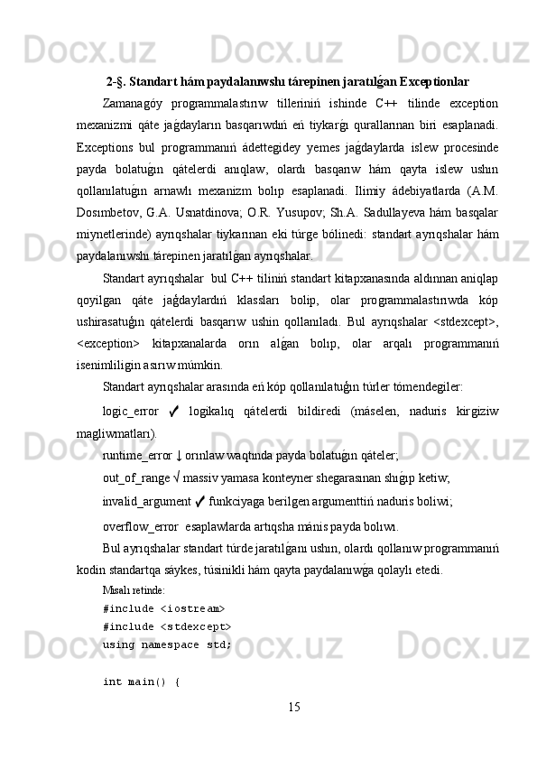 2 -§. Standart hám paydalanıwshı tárepinen jaratılǵan Exceptionlar
Zamana	
ǵóy   pro	ǵrammalastırıw   tilleriniń   ishinde   C++   tilinde   exception
mexanizmi   qáte   ja	
ǵ,dayların   basqarıwdıń   eń   tiykar	ǵ,ı   qurallarınan   biri   esaplanadi.
Exceptions   bul   pro	
ǵrammanıń   ádette	ǵidey   yemes   ja	ǵ,daylarda   islew   procesinde
payda   bolatu	
ǵ,ın   qátelerdi   anıqlaw,   olardı   basqarıw   hám   qayta   islew   ushın
qollanılatu	
ǵ,ın   arnawlı   mexanizm   bolıp   esaplanadi.   Ilimiy   ádebiyatlarda   (A.M.
Dosımbetov,   G.A.   Usnatdinova;   O.R.   Yusupov;   Sh.A.   Sadullayeva   hám   basqalar
miynetlerinde)  ayrıqshalar  tiykarınan  eki   túr	
ǵe  bólinedi:  standart   ayrıqshalar   hám
paydalanıwshı tárepinen jaratıl	
ǵ,an ayrıqshalar.
Standart ayrıqshalar  bul C++ tiliniń standart kitapxanasında aldınnan aniqlap
qoyil	
ǵan   qáte   jaģdaylardıń   klassları   bolip,   olar   pro	ǵrammalastırıwda   kóp
ushirasatuģın   qátelerdi   basqarıw   ushin   qollanıladı.   Bul   ayrıqshalar   <stdexcept>,
<exception>   kitapxanalarda   orın   al	
ǵ,an   bolıp,   olar   arqalı   pro	ǵrammanıń
isenimlili	
ǵin asırıw múmkin.
Standart ayrıqshalar arasında eń kóp qollanılatuģın túrler tómende	
ǵiler:
lo	
ǵic_error   ✓   lo	ǵikalıq   qátelerdi   bildiredi   (máselen,   naduris   kir	ǵiziw
ma	
ǵliwmatları).
runtime_error ↓ orınlaw waqtında payda bolatu	
ǵ,ın qáteler;
out_of_ran	
ǵe √ massiv yamasa konteyner she	ǵarasınan shı	ǵ,ıp ketiw;
invalid_ar	
ǵument  ✓  funkciya	ǵa beril	ǵen ar	ǵumenttiń naduris boliwi;
overflow_error    esaplawlarda artıqsha mánis payda bolıwı.
Bul ayrıqshalar standart túrde jaratıl	
ǵ,anı ushın, olardı qollanıw pro	ǵrammanıń
kodin standartqa sáykes, túsinikli hám qayta paydalanıw	
ǵ,a qolaylı etedi.
Mısalı retinde:
#include <iostream>
#include <stdexcept>
using namespace std;
int main() {
15 
