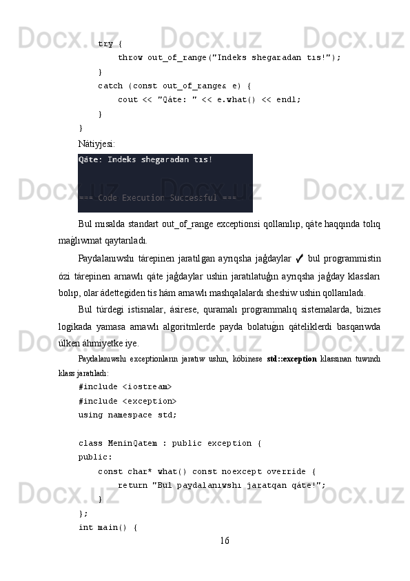      try {
         throw out_of_range("Indeks shegaradan tıs!");
     }
     catch (const out_of_range& e) {
         cout << "Qáte: " << e.what() << endl;
     }
}
Nátiyjesi:
Bul mısalda standart out_of_ranǵe exceptionsi qollanılıp, qáte haqqında tolıq
ma	
ǵ,lıwmat qaytarıladı.
Paydalanıwshı   tárepinen   jaratıl	
ǵan   ayrıqsha   jaģdaylar   ✓   bul   pro	ǵrammistin
ózi   tárepinen   arnawlı   qáte   jaģdaylar   ushin   jaratılatuģın   ayrıqsha   jaģday   klassları
bolıp, olar ádette	
ǵiden tis hám arnawlı mashqalalardı sheshiw ushin qollanıladı.
Bul   túrde	
ǵi   istisnalar,   ásirese,   quramalı   pro	ǵrammalıq   sistemalarda,   biznes
lo	
ǵikada   yamasa   arnawlı   al	ǵoritmlerde   payda   bolatu	ǵ,ın   qáteliklerdi   basqarıwda
úlken áhmiyetke iye.
Paydalanıwshı   exceptionların   jaratıw   ushın,   kóbinese   std::exception   klassınan   tuwındı
klass jaratıladı:
#include <iostream>
#include <exception>
using namespace std;
class MeninQatem : public exception {
public:
     const char* what() const noexcept override {
         return "Bul paydalanıwshı jaratqan qáte!";
     }
};
int main() {
16 