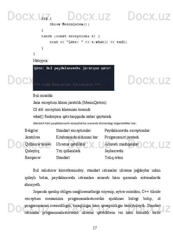      try {
         throw MeninQatem();
     }
     catch (const exception& e) {
         cout << "Qáte: " << e.what() << endl;
     }
}
Nátiyjesi:
Bul mısalda:
Jańa exception klassı jaratıldı (MeninQatem) 
Ol std::exception klassınan tuwındı 
what() funksiyası qáte haqqında xabar qaytaradı
Standart hám paydalanıwshı exceptionlar arasında tómendegi ózgeshelikler bar:
Belǵiler Standart exceptionlar Paydalanıwshı exceptionlar
Jaratılıwı Kıt a bxanada aldınnan bar Pro	
ǵrammist jaratadı
Qollanıw tarawı Ul ı wma  qátelikler Arnawlı mashqalalar
Q o laylıq Tez qollanıladı Jaylas ı wsh ı
Basqarıw Standart Tolıq erkin
Bul   salıstırıw   kórsetkenindey,   standart   istisnalar   uliwma   jaģdaylar   ushin
qolaylı   bolsa,   paydalanıwshı   istisnaları   arnawlı   hám   quramalı   sistemalarda
áhmiyetli.
Joqarıda qaralıp ótil	
ǵen ma	ǵ,luwmatlar	ǵ,a súyenip, aytıw múmkin, C++ tilinde
exception   mexanizmi   pro	
ǵrammalastırıwdıń   ajıralmas   bóle	ǵi   bolıp,   ol
pro	
ǵrammanıń isenimlili	ǵin, turaqlılı	ǵ,ın hám qáwipsizli	ǵin támiyinleydi. Standart
istisnalar   pro	
ǵrammalastırıwdıń   ulıwma   qáteliklerin   tez   hám   túsinikli   túrde
17 