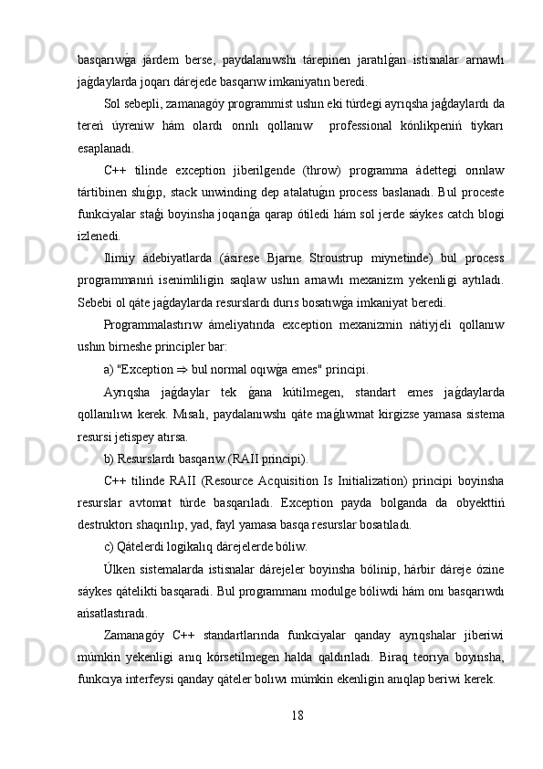 basqarıwǵ,a   járdem   berse,   paydalanıwshı   tárepinen   jaratıl	ǵ,an   istisnalar   arnawlı
ja	
ǵ,daylarda joqarı dárejede basqarıw imkaniyatın beredi.
Sol sebepli, zamana	
ǵóy pro	ǵrammist ushın eki túrde	ǵi ayrıqsha jaģdaylardı da
tereń   úyreniw   hám   olardı   orınlı   qollanıw     professional   kónlikpeniń   tiykarı
esaplanadı.
C++   tilinde   exception   jiberil	
ǵende   (throw)   pro	ǵramma   ádette	ǵi   orınlaw
tártibinen   shı	
ǵ,ıp,   stack   unwindin	ǵ  dep   atalatu	ǵ,ın   process   baslanadı.   Bul   proceste
funkciyalar staģi boyinsha joqarı	
ǵ,a qarap ótiledi hám sol jerde sáykes catch blo	ǵi
izlenedi.
Ilimiy   ádebiyatlarda   (ásirese   Bjarne   Stroustrup   miynetinde)   bul   process
pro	
ǵrammanıń   isenimlili	ǵin   saqlaw   ushın   arnawlı   mexanizm   yekenli	ǵi   aytıladı.
Sebebi ol qáte ja	
ǵ,daylarda resurslardı durıs bosatıw	ǵ,a imkaniyat beredi.
Pro	
ǵrammalastırıw   ámeliyatında   exception   mexanizmin   nátiyjeli   qollanıw
ushın birneshe principler bar:
a) "Exception  ⇒  bul normal oqıw	
ǵ,a emes" principi.
Ayrıqsha   ja	
ǵ,daylar   tek  	ǵ,ana   kútilme	ǵen,   standart   emes   ja	ǵ,daylarda
qollanılıwı kerek. Mısalı, paydalanıwshı  qáte ma	
ǵ,lıwmat kir	ǵizse yamasa sistema
resursi jetispey atırsa.
b) Resurslardı basqarıw (RAII principi).
C++   tilinde   RAII   (Resource   Acquisition   Is   Initialization)   principi   boyinsha
resurslar   avtomat   túrde   basqarıladı.   Exception   payda   bol
ǵanda   da   obyekttiń
destruktorı shaqırılıp, yad, fayl yamasa basqa resurslar bosatıladı.
c) Qátelerdi lo	
ǵikalıq dárejelerde bóliw.
Úlken   sistemalarda   istisnalar   dárejeler   boyinsha   bólinip,   hárbir   dáreje   ózine
sáykes qátelikti basqaradi. Bul pro	
ǵrammanı modul	ǵe bóliwdi hám onı basqarıwdı
ańsatlastıradı.
Zamana	
ǵóy   C++   standartlarında   funkciyalar   qanday   ayrıqshalar   jiberiwi
múmkin   yekenli	
ǵi   anıq   kórsetilme	ǵen   halda   qaldırıladı.   Biraq   teorıya   boyınsha,
funkcıya interfeysi qanday qáteler bolıwı múmkin ekenli	
ǵin anıqlap beriwi kerek.
18 