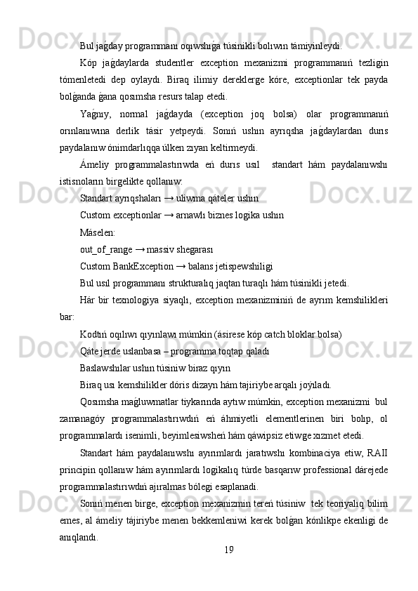 Bul jaǵ,day pro	ǵrammanı oqıwshı	ǵ,a túsinikli bolıwın támiyinleydi. 
Kóp   ja	
ǵ,daylarda   studentler   exception   mexanizmi   pro	ǵrammanıń   tezli	ǵin
tómenletedi   dep   oylaydı.   Biraq   ilimiy   derekler	
ǵe   kóre,   exceptionlar   tek   payda
bol	
ǵ,anda 	ǵ,ana qosımsha resurs talap etedi.
Ya	
ǵ,nıy,   normal   ja	ǵ,dayda   (exception   joq   bolsa)   olar   pro	ǵrammanıń
orınlanıwına   derlik   tásir   yetpeydi.   Sonıń   ushın   ayrıqsha   ja	
ǵ,daylardan   durıs
paydalanıw ónimdarlıqqa úlken zıyan keltirmeydi.
Ámeliy   pro	
ǵrammalastırıwda   eń   durıs   usıl     standart   hám   paydalanıwshı
istisnoların bir	
ǵelikte qollanıw:
Standart ayrıqshaları → uliwma qáteler ushın
Custom exceptionlar → arnawlı biznes lo	
ǵika ushın
Máselen:
out_of_ran	
ǵe → massiv she	ǵarası
Custom BankException → balans jetispewshili	
ǵi
Bul usıl pro	
ǵrammanı strukturalıq jaqtan turaqlı hám túsinikli jetedi.
Hár   bir   texnolo	
ǵiya   siyaqlı,   exception   mexanizminiń   de   ayrım   kemshilikleri
bar:
Kodtıń oqılıwı qıyınlawı múmkin (ásirese kóp catch bloklar bolsa) 
Qáte jerde uslanbasa – pro	
ǵramma toqtap qaladı 
Baslawshılar ushın túsiniw biraz qıyın 
Biraq usı kemshilikler dóris dizayn hám tajiriybe arqalı joýıladı.
Qosımsha ma	
ǵ,luwmatlar tiykarında aytıw múmkin, exception mexanizmi  bul
zamana	
ǵóy   pro	ǵrammalastırıwdıń   eń   áhmiyetli   elementlerinen   biri   bolıp,   ol
pro	
ǵrammalardı isenimli, beyimlesiwsheń hám qáwipsiz etiw	ǵe xızmet etedi.
Standart   hám   paydalanıwshı   ayırımlardı   jaratıwshı   kombinaciya   etiw,   RAII
principin qollanıw hám ayırımlardı lo	
ǵikalıq túrde basqarıw professional dárejede
pro	
ǵrammalastırıwdıń ajıralmas bóle	ǵi esaplanadi.
Sonıń menen bir	
ǵe, exception mexanizmin tereń túsiniw   tek teoriyalıq bilim
emes, al ámeliy tájiriybe menen bekkemleniwi kerek bol	
ǵ,an kónlikpe ekenli	ǵi de
anıqlandı.
19 