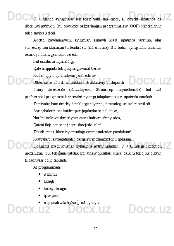 C++   tilinde   ayrıqshalar   tek   tekst   yaki   san   emes,   al   obyekt   sipatında   da
jiberiliwi múmkin. Bul obyektke baǵ,darlan	ǵ,an pro	ǵrammalaw (OOP) principlerine
tolıq sáykes keledi.
Ádette,   paydalanıwshı   ayırımları   arnawlı   klass   sıpatında   jaratılıp,   olar
std::exception klassınan túrlendiriledi (inheritance). Bul bolsa, ayrıqshalar arasında
ierarxiya dúziw	
ǵe imkan beredi.
Bul usıldıń artıqmashlı	
ǵ,ı:
Qáte haqqında tolıqraq ma	
ǵ,lıwmat beriw
Kodtıń qayta qollanılıwın jeńillestiriw
Ulken sistemalarda xatoliklarni strukturaviy boshqarish
Ilimiy   dereklerde   (Sadullayeva,   Stroustrup   miynetlerinde)   bul   usil
professional pro	
ǵrammalastırıwdıń tiykar	ǵ,ı talaplarınıń biri sıpatında qaraladı.
Teoriyalıq hám ámeliy derekler	
ǵe súyenip, tómende	ǵi usınıslar beriledi:
Ayrıqshalardı tek kútilme	
ǵen ja	ǵ,daylarda qollanıw;
Hár bir taslaw ushın sáykes catch bolıwın támiyinleń;
Qáteni ilajı barınsha joqarı dárejede uslań;
Tekstli emes, klass tiykarında	
ǵ,ı exceptionlerden paydalanıń;
Resurslardı avtomatikalıq basqarıw mexanizmlerin qollanıń.
Qosimsha   ma	
ǵliwmatlar   tiykarında   aytiw   múmkin,   C++   tilinde	ǵi   exception
mexanizmi  bul tek ģana qáteliklerdi uslaw quralları emes, bálkim tolıq bir dizayn
filosofiyası bolip tabıladı.
Al pro	
ǵrammanı:
 isenimli
 turaqlı;
 keńeytiletu	
ǵ,ın;
 qáwipsiz;
 etip jaratıwda tiykar	
ǵ,ı rol oynaydı.
20 