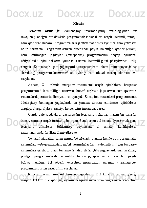 Kirisiw
Temanıń   aktuallıǵı:   Zamana	ǵóy   informaciyalıq   texnolo	ǵiyalar   tez
rawajlanıp   atır	
ǵ,an   bir   dáwirde   pro	ǵrammalastırıw   tilleri   arqalı   isenimli,   turaqlı
hám qáteler	
ǵe shıdamlı pro	ǵrammalardı jaratıw máseleleri ayrıqsha áhmiyetke iye
bolıp   barmaqta.   Pro	
ǵrammalastırıw   procesinde   payda   bolatu	ǵ,ın   qáteler   (errors)
hám   kútilme	
ǵen   ja	ǵ,daylar   (exceptions)   pro	ǵrammanıń   toqtap   qalıwına,
nátiyjelerdiń   qáte   bolıwına   yamasa   sistema   isenimlili	
ǵiniń   páseyiwinen   kelip
shı	
ǵ,adı.   Sol   sebepli   qáte   ja	ǵ,daylardı   basqarıw   hám   olardı   durıs   qayta   islew
(handlin	
ǵ)   pro	ǵrammalastırıwdıń   eń   tiykar	ǵ,ı   hám   aktual   mashqalalarınan   biri
esaplanadı.
Ásirese,   C++   tilinde   exception   mexanizmi   arqalı   qáteliklerdi   basqarıw
pro	
ǵrammanıń   isenimlili	ǵin   asırıwda,   kodtıń   oqılıwın   jaqsılawda   hám   quramalı
sistemalardı jaratıwda áhmiyetli rol oynaydı. Exception mexanizmi pro	
ǵrammanıń
ádette	
ǵidey   bolma	ǵ,an   ja	ǵ,daylarda   da   jumısın   dawam   ettiriwine,   qáteliklerdi
anıqlap, olar	
ǵ,a sáykes reakciya kórsetiwine imkaniyat beredi.
Olarda   qáte   ja	
ǵ,daylardı   basqarıwdıń   teoriyalıq   tiykarları   menen   bir   qatarda,
ámeliy mısallar arqalı túsindirip beril	
ǵen. Sonıń ushın bul temanı úyreniw tek 	ǵ,ana
teoriyalıq   bilimlerdi   bekkemlep   qoymastan,   al   ámeliy   kónlikpelerdi
rawajlandırıwda da úlken áhmiyetke iye.
Temanıń aktuallı	
ǵ,ı sonıń menen bel	ǵilenedi: bú	ǵin	ǵi kúnde iri pro	ǵrammalıq
sistemalar,   web-qosımshalar,   mobil   qosımshalar   hám   avtomatlastırıl	
ǵ,an   basqarıw
sistemaları   qátelerdi   durıs   basqarıwdı   talap   etedi.   Qáte   ja	
ǵ,daylardı   esapqa   almay
jazıl	
ǵ,an   pro	ǵrammalarda   isenimlilik   tómenlep,   qáwipsizlik   máseleleri   payda
bolıwı   múmkin.   Sol   sebepli   exception   mexanizmin   úyreniw   -   zamana	
ǵóy
pro	
ǵrammist ushin zárúr bilim esaplanadı.
Kurs   jumısınıń   maqset   hám   wazıypaları   :   Bul   kurs   jumisınıń   tiykar	
ǵ,ı
maqseti   C++   tilinde   qáte   ja	
ǵ,dayların   basqarıw   mexanizmlerin,   ásirese   exception
3 