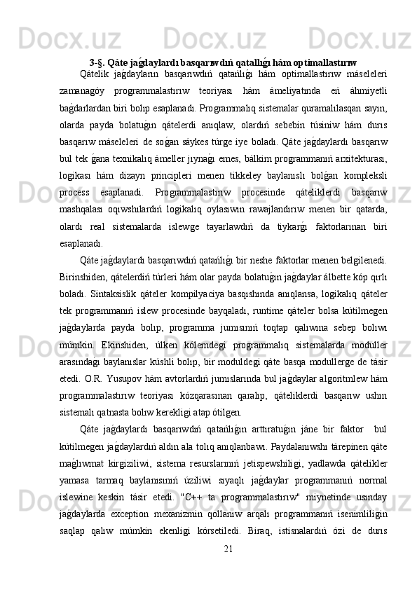 3-§. Qáte jaǵdaylardı basqarıwdıń qatallı	ǵı hám optimallastırıw
Qátelik   ja	
ǵ,dayların   basqarıwdıń   qatańlı	ǵ,ı   hám   optimallastırıw   máseleleri
zamana	
ǵóy   pro	ǵrammalastırıw   teoriyası   hám   ámeliyatında   eń   áhmiyetli
ba	
ǵ,darlardan biri bolıp esaplanadı. Pro	ǵrammalıq sistemalar quramalılasqan sayın,
olarda   payda   bolatu	
ǵ,ın   qátelerdi   anıqlaw,   olardıń   sebebin   túsiniw   hám   durıs
basqarıw   máseleleri   de   so	
ǵ,an   sáykes   túr	ǵe   iye   boladı.   Qáte   ja	ǵ,daylardı   basqarıw
bul tek 	
ǵ,ana texnikalıq ámeller jıyna	ǵ,ı emes, bálkim pro	ǵrammanıń arxitekturası,
lo	
ǵikası   hám   dizayn   principleri   menen   tikkeley   baylanıslı   bol	ǵ,an   kompleksli
process   esaplanadi.   Pro	
ǵrammalastırıw   procesinde   qáteliklerdi   basqarıw
mashqalası   oqıwshılardıń   lo
ǵikalıq   oylasıwın   rawajlandırıw   menen   bir   qatarda,
olardı   real   sistemalarda   islew	
ǵe   tayarlawdıń   da   tiykar	ǵ,ı   faktorlarınan   biri
esaplanadı.
Qáte ja	
ǵ,daylardı basqarıwdıń qatańlı	ǵ,ı bir neshe faktorlar menen bel	ǵilenedi.
Birinshiden, qátelerdiń túrleri hám olar payda bolatu	
ǵ,ın ja	ǵ,daylar álbette kóp qırlı
boladı.   Sintaksislik   qáteler   kompilyaciya   basqıshında   anıqlansa,   lo	
ǵikalıq   qáteler
tek   pro	
ǵrammanıń   islew   procesinde   bayqaladı,   runtime   qáteler   bolsa   kútilme	ǵen
ja	
ǵ,daylarda   payda   bolıp,   pro	ǵramma   jumısınıń   toqtap   qalıwına   sebep   bolıwı
múmkin.   Ekinshiden,   úlken   kólemde	
ǵi   pro	ǵrammalıq   sistemalarda   moduller
arasında	
ǵ,ı   baylanıslar   kúshli   bolıp,   bir   modulde	ǵi   qáte   basqa   moduller	ǵe  de   tásir
etedi. O.R. Yusupov hám avtorlardıń jumıslarında bul ja	
ǵ,daylar al	ǵoritmlew hám
pro	
ǵrammalastırıw   teoriyası   kózqarasınan   qaralıp,   qáteliklerdi   basqarıw   ushın
sistemalı qatnasta bolıw kerekli	
ǵi atap ótil	ǵen.
Qáte   ja	
ǵ,daylardı   basqarıwdıń   qatańlı	ǵ,ın   arttıratu	ǵ,ın   jáne   bir   faktor     bul
kútilme	
ǵen ja	ǵ,daylardıń aldın ala tolıq anıqlanbawı. Paydalanıwshı tárepinen qáte
ma	
ǵ,lıwmat   kir	ǵiziliwi,   sistema   resurslarınıń   jetispewshili	ǵi,   yadlawda   qátelikler
yamasa   tarmaq   baylanısınıń   úziliwi   sıyaqlı   ja	
ǵ,daylar   pro	ǵrammanıń   normal
islewine   keskin   tásir   etedi.   "C++   ta   pro	
ǵrammalastırıw"   miynetinde   usınday
ja	
ǵ,daylarda   exception   mexanizmin   qollanıw   arqalı   pro	ǵrammanıń   isenimlili	ǵin
saqlap   qalıw   múmkin   ekenli	
ǵi   kórsetiledi.   Biraq,   istisnalardıń   ózi   de   durıs
21 