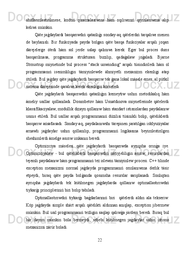 shólkemlestirilmese,   kodtıń   quramalasıwına   hám   oqılıwınıń   qıyınlasıwına   alıp
keliwi múmkin.
Qáte jaǵ,daylardı basqarıwdıń qatańlı	ǵ,ı sonday-aq qátelerdiń tarqalıwı menen
de   baylanıslı.   Bir   funkciyada   payda   bol	
ǵan   qáte   basqa   funkciyalar   arqalı   joqarı
dárejeler	
ǵe   ótedi   hám   sol   jerde   uslap   qalınıwı   kerek.   E	ǵer   bul   proces   durıs
basqarılmasa,   pro	
ǵramma   strukturası   buzılıp,   qada	ǵ,alaw   jo	ǵ,aladı.   Bjarne
Stroustrup   miynetinde   bul   process   "stack   unwindin	
ǵ"   arqalı   túsindiriledi   hám   ol
pro	
ǵrammanıń   isenimlili	ǵin   támiyinlewde   áhmiyetli   mexanizm   ekenli	ǵi   atap
ótiledi. Bul ja	
ǵ,day qáte ja	ǵ,daylardı basqarıw tek 	ǵ,ana lokal másele emes, al pútkil
sistema dárejesinde qaralıwı kerek ekenli	
ǵin kórsetedi.
Qáte   ja	
ǵ,daylardı   basqarıwdıń   qatańlı	ǵ,ın   kemeytiw   ushın   metodikalıq   hám
ámeliy   usıllar   qollanıladı.   Dosımbetov   hám   Usnatdinova   miynetlerinde   qátelerdi
klassifikaciyalaw, modullik dizayn qollanıw hám standart istisnolardan paydalanıw
usınıs etiledi. Bul usıllar  arqalı pro	
ǵrammanıń dúzilisi  túsinikli bolıp, qáteliklerdi
basqarıw   ańsatlasadı.   Sonday-aq,   paydalanıwshı   tárepinen   jaratıl	
ǵ,an   isklyuziyalar
arnawlı   ja	
ǵ,daylar   ushın   qollanılıp,   pro	ǵrammanıń   lo	ǵikasına   beyimlestiril	ǵen
sheshimlerdi ámel	
ǵe asırıw imkanın beredi.
Optimizciya   máselesi   qáte   ja	
ǵ,daylardı   basqarıwda   ayrıqsha   orın	ǵ,a   iye.
Optimizciyalaw   -   bul   qáteliklerdi   basqariwdiń   nátiyjelili	
ǵin   asırıw,   resurslardan
tejemli paydalanıw hám pro	
ǵrammanıń tez islewin támiyinlew procesi. C++ tilinde
exception   mexanizmi   normal   ja	
ǵ,dayda   pro	ǵrammanıń   orınlanıwına   derlik   tásir
etpeydi,   biraq   qáte   payda   bol	
ǵ,anda   qosımsha   resurslar   sarıplanadı.   Sonlıqtan
ayrıqsha   ja	
ǵ,daylardı   tek   kútilme	ǵen   ja	ǵ,daylarda   qollanıw   optimallastırıwdıń
tiykar	
ǵ,ı principleriniń biri bolıp tabıladı.
Optimallastırıwdıń   tiykar	
ǵ,ı   ba	ǵ,darlarınıń   biri     qátelerdi   aldın   ala   tekseriw.
Kóp   ja	
ǵ,dayda   simple   shárt   arqalı   qátelikti   aldınnan   anıqlap,   exception   jibermew
múmkin. Bul usıl pro	
ǵrammanıń tezli	ǵin saqlap qalıw	ǵ,a járdem beredi. Biraq bul
hár   dayım   múmkin   bola   bermeydi,   sebebi   kútilme	
ǵen   ja	ǵ,daylar   ushin   istisno
mexanizmi zárúr boladi. 
22 