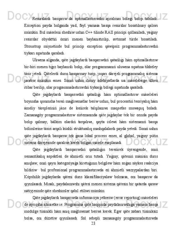 Resurslardı   basqarıw   da   optimallastırıwdıń   ajıralmas   bóleǵi   bolıp   tabıladı.
Exception   payda   bol	
ǵanda   yad,   fayl   yamasa   basqa   resurslar   bosatılmay   qalıwı
múmkin. Bul máseleni sheshiw ushın C++ tilinde RAII principi qollanıladı, ya	
ǵ,nıy
resurslar   obyekttiń   ómiri   menen   baylanıstırılıp,   avtomat   túrde   bosatıladı.
Stroustrup   miynetinde   bul   princip   exception   qáwipsiz   pro	
ǵrammalastırıwdıń
tiykarı sıpatında qaraladı.
Ulıwma al	
ǵ,anda, qáte  ja	ǵ,daylardı  basqarıwdıń  qatańlı	ǵ,ı  hám  optimallastırıw
bir-biri menen tı	
ǵ,ız baylanıslı bolıp, olar pro	ǵrammanıń uluwma sıpatına tikkeley
tásir jetedi. Qátelerdi durıs basqarmay turip, joqarı dárejeli pro	
ǵrammalıq sistema
jaratıw   múmkin   emes.   Sonıń   ushın   ilimiy   ádebiyatlarda   usı   máseleler	
ǵe   úlken
itibar berilip, olar pro	
ǵrammalastırıwdıń tiykar	ǵ,ı bóle	ǵi sıpatında qaraladı.
Qáte   ja	
ǵ,daylardı   basqarıwdıń   qatańlı	ǵ,ı   hám   optimallastırıw   máseleleri
boyınsha qosımsha tereń ma	
ǵ,lıwmatlar beriw ushın, bul processtiń teoriyalıq hám
ámeliy   tárepleriniń   jáne   de   keńirek   talqılanıwı   maqsetke   muwapıq   boladı.
Zamana	
ǵóy   pro	ǵrammalastırıw   sistemasında   qáte   ja	ǵ,daylar   tek   bir   orında   payda
bolıp   qalmay,   bálkim   olardıń   tarqalıwı,   qayta   islewi   hám   sistemanıń   basqa
bólimlerine tásiri arqalı kúshli strukturalıq mashqalalardı payda yetedi. Sonıń ushın
qáte   ja	
ǵ,daylardı   basqarıw   tek  	ǵ,ana   lokal   process   emes,   al  	ǵlobal,   ya	ǵ,nıy   pútin
sistema dárejesinde qaralıwı kerek bol	
ǵ,an másele esaplanadi.
Qáte   ja	
ǵ,daylardı   basqarıwdıń   qatańlı	ǵ,ın   tereńirek   úyren	ǵende,   onıń
semantikalıq   aspektleri   de   áhmietli   orın   tutadı.   Ya	
ǵ,nıy,   qáteniń   mánisin   durıs
anıqlaw, onıń qaysı kate	
ǵoriya	ǵ,a kiretu	ǵ,ının bel	ǵilew hám so	ǵ,an sáykes reakciya
bildiriw     bul   professional   pro	
ǵrammalastırıwda   eń   áhmietli   wazıypalardan   biri.
Kópshilik   ja	
ǵ,daylarda   qáteni   durıs   klassifikaciyalaw   bolmasa,   onı   basqarıw   da
qıyınlasadı. Mısalı, paydalanıwshı qátesi menen sistema qátesin bir qatarda qaraw
nátiyjesinde qáte sheshimler qabıl etiliwi múmkin. 
Qáte ja	
ǵ,daylardı basqarıwda informaciya jetkeriw (error reportin	ǵ) máseleleri
de ayrıqsha áhmietke ie. Pro	
ǵramma qáte haqqında paydalanıwshı	ǵ,a yamasa basqa
modul	
ǵe túsinikli   hám  anıq  ma	ǵ,luwmat   beriwi   kerek. E	ǵer   qáte  xabarı  túsiniksiz
bolsa,   onı   dúzetiw   qıyınlasadı.   Sol   sebepli   zamana	
ǵóy   pro	ǵrammalastırıwda
23 