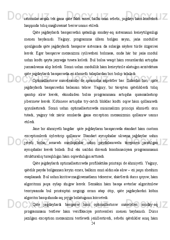 istisnolar arqalı tek ǵ,ana qáte fakti emes, bálki onıń sebebi, ja	ǵ,dayı hám konteksti
haqqında tolıq ma	
ǵ,luwmat beriw usınıs etiledi. 
Qáte   ja	
ǵ,daylardı   basqarıwdıń   qatańlı	ǵ,ı   sonday-aq   sistemanıń   keńeytil	ǵenli	ǵi
menen   baylanıslı.   Ya	
ǵ,nıy,   pro	ǵramma   úlken   bol	ǵ,an   sayın,   jańa   moduller
qosıl	
ǵ,anda   qáte   ja	ǵ,daylardı   basqarıw   sisteması   da   solar	ǵ,a   sáykes   túrde   óz	ǵeriwi
kerek.   E	
ǵer   basqarıw   mexanizmi   iyiliwsheń   bolmasa,   onda   hár   bir   jańa   modul
ushın kodtı qayta jazıw	
ǵ,a tuwra keledi. Bul bolsa waqıt hám resurslardıń artıqsha
jumsalıwına alıp keledi. Sonıń ushın modullik hám keńeytirile alatu	
ǵ,ın arxitektura
qáte ja	
ǵ,daylardı basqarıwda eń áhmietli talaplardan biri bolıp tabıladı.
Optimallastırıw   máselesinde   de   qosımsha   aspektler   bar.   Solardıń   biri     qáte
ja	
ǵ,daylardı   basqarıwdıń   balansın   tabıw.   Ya	ǵ,nıy,   bir   tárepten   qáteliklerdi   tolıq
qamtıp   alıw   kerek,   ekinshiden   bolsa   pro
ǵrammanı   artıqsha   quramalastırıp
jibermew   kerek.   Kóbinese   artıqsha   try-catch   bloklar   kodti   oqiw   hám   qollanıwdı
qıyınlastıradı.   Sonıń   ushın   optimallastırıwda   minimalizm   principi   áhmietli   orın
tutadı,   ya	
ǵ,nıy   tek   zárúr   orınlarda  	ǵ,ana   exception   mexanizmin   qollanıw   usınıs
etiledi.
Jáne  bir  áhmiyetli  ba	
ǵdar    qáte jaģdayların basqarıwda  standart  hám  custom
exceptionlerdi   úylestirip   qollanıw.   Standart   ayrıqshalar   uliwma   jaģdaylar   ushin
jeterli   bolsa,   arnawlı   mashqalalar   ushin   paydalanıwshı   tárepinen   jaratıl	
ǵan
ayrıqshalar   kerek   boladı.   Bul   eki   usıldıń   dórendi   kombinaciyası   pro	
ǵrammanıń
strukturalıq turaqlılı	
ǵ,ın hám oqiwshılı	ǵ,ın arttıradı. 
Qáte ja	
ǵ,daylardı optimallastırıwda profilaktika printsipi de áhmiyetli. Ya	ǵ,nıy,
qátelik payda bol	
ǵ,annan keyin emes, balkim onıń aldın ala alıw – eń jaqsı sheshim
esaplanadı. Bul ushın kiritiw ma	
ǵ,lıwmatların tekseriw, shártlerdi durıs qoyıw, hám
al	
ǵoritmni   jaqsı   oylap   shı	ǵ,ıw   kerek.   Sem	ákin   hám   basqa   avtorlar   al	ǵoritmlew
teoriyasında   bul   printsiptiń   ne	
ǵiz	ǵi   ornın   atap   ótip,   qáte   ja	ǵ,daylardıń   kóbin
al	
ǵoritm basqıshında-aq joý	ǵ,a bolatu	ǵ,ının kórsetedi.
Qáte   ja	
ǵ,daylardı   basqarıw   hám   optimallastırıw   máseleleri   sonday-aq
pro	
ǵrammanı   testlew   hám   verifikaciya   protsessleri   menen   baylanıslı.   Dúrıs
jazıl
ǵ,an   exception   mexanizmi   testlewdi   jeńillestiredi,   sebebi   qátelikler   anıq   hám
24 