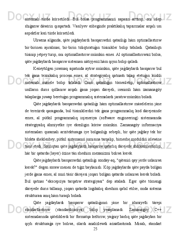 sistemalı   túrde   kórsetiledi.   Bul   bolsa   proǵrammanıń   sapasın   arttırıp,   onı   islep
shı	
ǵ,arıw dáwirin qısqartadı. Vasilyev  eńbe	ǵinde praktikalıq tapsırmalar  arqalı usı
aspektler keń túrde kórsetiledi.
Ulıwma al	
ǵ,anda, qáte  ja	ǵ,daylardı  basqarıwdıń  qatańlı	ǵ,ı  hám  optimallastırıw
bir-birinen   ajıralmas,   bir-birin   tolıqtıratu	
ǵ,ın   túsinikler   bolıp   tabıladı.   Qatańlıqtı
túsinip jetpey turıp, onı optimallastırıw múmkin emes. Al optimallastırıwsız bolsa,
qáte ja	
ǵ,daylardı basqarıw sisteması nátiyjesiz hám qıyın bolıp qaladı.
Keńeytil	
ǵen juwmaq sıpatında  aytıw múmkin, qáte ja	ǵ,daylardı  basqarıw bul
tek  	
ǵ,ana   texnikalıq   process   emes,   al   strate	ǵiyalıq   qatnastı   talap   etetu	ǵ,ın   kúshli
sistemalı   másele   bolıp   tabıladı.   Onıń   qatańlı	
ǵ,ın   tómenletip,   optimallastırıw
usılların   durıs   qollanıw   arqalı  	
ǵ,ana   joqarı   dárejeli,   isenimli   hám   zamana	ǵóy
talaplar	
ǵ,a juwap beretu	ǵ,ın pro	ǵrammalıq sistemalardı jaratıw múmkin boladı.
Qáte   ja	
ǵ,daylardı   basqarıwdıń   qatańlı	ǵ,ı   hám   optimallastırıw   máselelerin   jáne
de   tereńirek   qara	
ǵanda,   bul   túsiniklerdiń   tek  	ǵ,ana   pro	ǵrammalıq   kod   dárejesinde
emes,   al   pútkil   pro	
ǵrammalıq   injeneriya   (software   en	ǵineerin	ǵ)   sistemasında
strate	
ǵiyalıq   áhmiyetke   iye   ekenli	ǵin   kóriw   múmkin.   Zamana	ǵóy   informaciya
sistemaları   quramalı   arxitektura	
ǵa   iye   bol	ǵanlı	ǵ,ı   sebepli,   bir   qáte   jaģday   tek   bir
blokta sheklenbey, pútkil sistemanıń jumısına tarqalıp, birneshe moduldiń islewine
tásir etedi. Sonlıqtan qáte ja	
ǵ,daylardı basqarıw qatarlıq dárejede shólkemlestirilip,
hár bir qatarda (layer) ózine tán sheshim mexanizmi bolıwı kerek.
Qáte ja	
ǵ,daylardı basqarıwdıń qatańlı	ǵ,ı sonday-aq, "qáteniń qay jerde uslanıwı
kerek?" de	
ǵen soraw menen de tı	ǵ,ız baylanıslı. Kóp ja	ǵ,daylarda qáte payda bol	ǵ,an
jerde 	
ǵ,ana emes, al onıń tásir dárejesi joqarı bol	ǵ,an qatarda uslanıwı kerek boladı.
Bul   qatnas   "ekscepciya   tarqatıw   strate	
ǵiyası"   dep   ataladı.   E	ǵer   qáte   tómen	ǵi
dárejede durıs tallanıp, joqarı qatarda lo	
ǵikalıq sheshim  qabıl etilse, onda sistema
strukturası anıq hám turaqlı boladı. 
Qáte   ja	
ǵ,daylardı   basqarıw   qatańlı	ǵ,ınıń   jáne   bir   áhmiyetli   tárepi
standartlastırıw   (standardizaciya)   bolıp   yesaplanadi.   Zamana	
ǵóy   C++
sistemalarında  qáteliklerdi  bir  formatqa keltiriw, ya	
ǵ,nıy barlıq qáte  ja	ǵ,dayları  bir
qıylı   struktura	
ǵ,a   iye   bolıwı,   olardı   analizlewdi   ańsatlastıradı.   Mısalı,   standart
25 