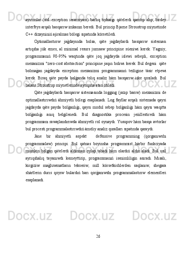 ayırımlar   (std::exception   ierarxiyası)   barlıq   tiykarǵ,ı   qátelerdi   qamtıp   alıp,   birdey
interfeys arqalı basqarıw imkanın beredi. Bul princip Bjarne Stroustrup miynetinde
C++ dizayniniń ajiralmas bóle	
ǵi sıpatında kórsetiledi.
Optimallastırıw   ja	
ǵ,dayında   bolsa,   qáte   ja	ǵ,daylardı   basqarıw   sisteması
artıqsha   júk   emes,   al   minimal   resurs   jumsaw   principine   súeniwi   kerek.   Ya	
ǵniy,
pro	
ǵrammanıń   90-95%   waqtında   qáte   joq   ja	ǵ,dayda   islewi   sebepli,   exception
mexanizmi "zero-cost abstraction" principine jaqın bolıwı kerek. Bul de	
ǵeni   qáte
bolma	
ǵ,an   ja	ǵ,dayda   exception   mexanizmi   pro	ǵrammanıń   tezli	ǵine   tásir   etpewi
kerek.   Biraq   qáte   payda   bol	
ǵ,anda   tolıq   analiz   hám   basqarıw   iske   qosıladı.   Bul
balans Stroustrup miynetlerinde ayrıqsha atan ótiledi.
Qáte   ja	
ǵ,daylardı   basqarıw   sistemasında   lo	ǵǵin	ǵ  (jazıp   barıw)   mexanizmi   de
optimallastırıwdıń áhmiyetli bóle	
ǵi  esaplanadı. Lo	ǵ fayllar arqalı  sistemada qaysi
ja	
ǵ,dayda   qáte   payda   bol	ǵ,anlı	ǵ,ı,   qaysı   modul   sebep   bol	ǵ,anlı	ǵ,ı   hám   qaysı   waqıtta
bol	
ǵ,anlı	ǵ,ı   anıq   bel	ǵilenedi.   Bul   dia	ǵnostika   procesin   jeńillestiredi   hám
pro	
ǵrammanı rawajlandırıwda áhmiyetli rol oynaydı. Yusupov hám basqa avtorlar
bul procesti pro	
ǵrammalastırıwdıń ámeliy analiz quralları sıpatında qaraydı.
Jáne   bir   áhmiyetli   aspekt     defensive   pro	
ǵrammin	ǵ	  (qor	ǵanıwshı
pro	
ǵrammalaw)   principi.   Bul   qatnas   boyinsha   pro	ǵrammist   hárbir   funkciyada
múmkin   bol	
ǵan   qátelerdi   aldınnan   oylap   tabadı   hám   olardıń   aldın   aladı.   Bul   usil
ayrıqshalıq   tayanıwdı   kemeyttirip,   pro	
ǵrammanıń   isenimlili	ǵin   asıradı.   Mısalı,
kir	
ǵiziw   ma	ǵ,luwmatların   tekseriw,   null   kórsetkishlerden   saqlanıw,   she	ǵara
shártlerin   durıs   qoyıw   bulardıń   barı   qor	
ǵ,anıwshı   pro	ǵrammalastırıw   elementleri
esaplanadi.
26 