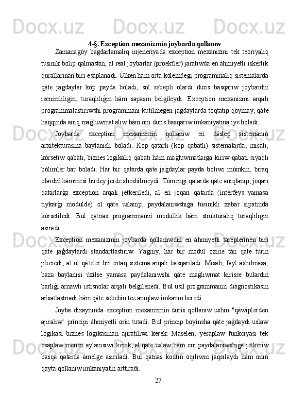 4-§. Exception mexanizmin joybarda qollanıw
Zamanaǵóy   ba	ǵdarlamalıq   injeneriyada   exception   mexanizmi   tek   teoriyalıq
túsinik bolip qalmastan, al real joybarlar (proektler) jaratıwda eń áhmiyetli iskerlik
qurallarınan biri esaplanadı. Úlken hám orta kólemde	
ǵi pro	ǵrammalıq sistemalarda
qáte   ja	
ǵ,daylar   kóp   payda   boladı,   sol   sebepli   olardı   durıs   basqarıw   joybardıń
isenimlili
ǵin,   turaqlılı	ǵ,ın   hám   sapasın   bel	ǵileydi.   Exception   mexanizmi   arqalı
pro	
ǵrammalastırıwshı pro	ǵrammanı kútilme	ǵen ja	ǵ,daylarda toqtatıp qoymay, qáte
haqqında anıq ma	
ǵ,luwmat alıw hám onı durıs basqarıw imkaniyatına iye boladı.
Joybarda   exception   mexanizmin   qollanıw   eń   dáslep   sistemanıń
arxitekturasına   baylanıslı   boladı.   Kóp   qatarlı   (kóp   qabatlı)   sistemalarda,   mısalı,
kórsetiw qabatı, biznes lo	
ǵikalıq qabatı hám ma	ǵ,luwmatlar	ǵ,a kiriw qabatı  sıyaqlı
bólimler   bar   boladı.   Hár   bir   qatarda   qáte   ja	
ǵ,daylar   payda   bolıwı   múmkin,   biraq
olardıń hámmesi birdey jerde sheshilmeydi. Tómen	
ǵi qatarda qáte anıqlanıp, joqarı
qatarlar	
ǵ,a   exception   arqalı   jetkeriledi,   al   eń   joqarı   qatarda   (interfeys   yamasa
tiykar	
ǵ,ı   modulde)   ol   qáte   uslanıp,   paydalanıwshı	ǵ,a   túsinikli   xabar   sıpatında
kórsetiledi.   Bul   qatnas   pro	
ǵrammanıń   modullik   hám   strukturalıq   turaqlılı	ǵ,ın
asıradı.
Exception   mexanizmin   joybarda   qollanıwdıń   eń   áhmiyetli   táreplerinen   biri
qáte   jaģdaylardı   standartlastırıw.   Ya	
ǵ,nıy,   hár   bir   modul   ózine   tán   qáte   túrin
jiberedi,   al   ol   qáteler   bir   ortaq   sistema   arqalı   basqarıladı.   Mısalı,   fayl   ashılmasa,
baza   baylanısı   úzilse   yamasa   paydalanıwshı   qáte   ma	
ǵ,lıwmat   kirisse   bulardıń
barlı	
ǵ,ı arnawlı istisnolar arqalı bel	ǵilenedi. Bul usıl pro	ǵrammanıń dia	ǵnostikasın
ańsatlastıradı hám qáte sebebin tez anıqlaw imkanın beredi.
Joyba   dizaynında   exception   mexanizmin   duris   qollanıw   ushın   "qáwiplerden
ajıralıw"   principi  áhmiyetli  orin  tutadi.  Bul   princip  boyinsha   qáte  jaģdaydı  uslaw
lo	
ǵikası   biznes   lo	ǵikasınan   ajıratılıwı   kerek.   Máselen,   yesaplaw   funkciyası   tek
esaplaw menen aylanısıwı kerek, al qáte uslaw hám onı paydalanıwshı	
ǵ,a jetkeriw
basqa   qatarda   ámel	
ǵe   asırıladi.   Bul   qatnas   kodtıń   oqılıwın   jaqsılaydı   hám   onıń
qayta qollanıw imkaniyatın arttıradı.
27 