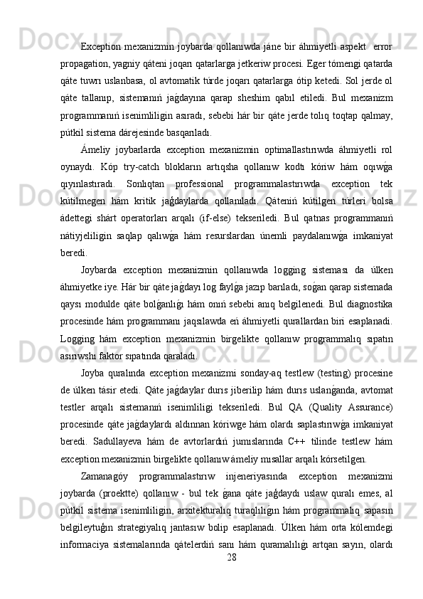 Exception   mexanizmin   joybarda   qollanıwda   jáne   bir   áhmiyetli   aspekt     error
propaǵation, ya	ǵniy qáteni joqarı qatarlar	ǵa jetkeriw procesi. E	ǵer tómen	ǵi qatarda
qáte tuwrı uslanbasa, ol avtomatik túrde joqarı qatarlar	
ǵa ótip ketedi. Sol jerde ol
qáte   tallanıp,   sistemanıń   ja	
ǵ,dayına   qarap   sheshim   qabıl   etiledi.   Bul   mexanizm
pro	
ǵrammanıń isenimlili	ǵin asıradı, sebebi  hár bir qáte jerde tolıq toqtap qalmay,
pútkil sistema dárejesinde basqarıladı.
Ámeliy   joybarlarda   exception   mexanizmin   optimallastırıwda   áhmiyetli   rol
oynaydı.   Kóp   try-catch   blokların   artıqsha   qollanıw   kodtı   kóriw   hám   oqıw	
ǵ,a
qıyınlastıradı.   Sonlıqtan   professional   pro	
ǵrammalastırıwda   exception   tek
kútilme	
ǵen   hám   kritik   jaģdaylarda   qollanıladı.   Qáteniń   kútil	ǵen   túrleri   bolsa
ádette	
ǵi   shárt   operatorları   arqalı   (if-else)   tekseriledi.   Bul   qatnas   pro	ǵrammanıń
nátiyjelili	
ǵin   saqlap   qalıw	ǵ,a   hám   resurslardan   únemli   paydalanıw	ǵ,a   imkaniyat
beredi.
Joybarda   exception   mexanizmin   qollanıwda   lo	
ǵǵin	ǵ  sisteması   da   úlken
áhmiyetke iye. Hár bir qáte ja	
ǵ,dayı lo	ǵ fayl	ǵ,a jazıp barıladı, so	ǵ,an qarap sistemada
qaysı   modulde qáte  bol	
ǵ,anlı	ǵ,ı  hám  onıń sebebi   anıq bel	ǵilenedi.  Bul   dia	ǵnostika
procesinde hám pro	
ǵrammanı jaqsılawda eń áhmiyetli qurallardan biri esaplanadi.
Lo	
ǵǵin	ǵ  hám   exception   mexanizmin   bir	ǵelikte   qollanıw   pro	ǵrammalıq   sıpatın
asırıwshı faktor sıpatında qaraladı.
Joyba   quralında   exception   mexanizmi   sonday-aq   testlew   (testin	
ǵ)   procesine
de úlken tásir  etedi. Qáte  ja	
ǵ,daylar  durıs  jiberilip hám  durıs  uslan	ǵ,anda,  avtomat
testler   arqalı   sistemanıń   isenimlili	
ǵi   tekseriledi.   Bul   QA   (Quality   Assurance)
procesinde  qáte   ja	
ǵ,daylardı  aldınnan   kóriw	ǵe  hám  olardı   saplastırıw	ǵ,a   imkaniyat
beredi.   Sadullayeva   hám   de   avtorlardıń   jumıslarında   C++   tilinde   testlew   hám
exception mexanizmin bir	
ǵelikte qollanıw ámeliy mısallar arqalı kórsetil	ǵen.
Zamana	
ǵóy   pro	ǵrammalastırıw   injeneriyasında   exception   mexanizmi
joybarda   (proektte)   qollanıw   -   bul   tek  	
ǵ,ana   qáte   jaģdaydı   uslaw   quralı   emes,   al
pútkil   sistema   isenimlili	
ǵin,   arxitekturalıq   turaqlılı	ǵ,ın   hám   pro	ǵrammalıq   sapasın
bel	
ǵileytuģın   strate	ǵiyalıq   jantasıw   bolip   esaplanadı.   Úlken   hám   orta   kólemde	ǵi
informaciya   sistemalarında   qátelerdiń   sanı   hám   quramalılı	
ǵ,ı   artqan   sayın,   olardı
28 