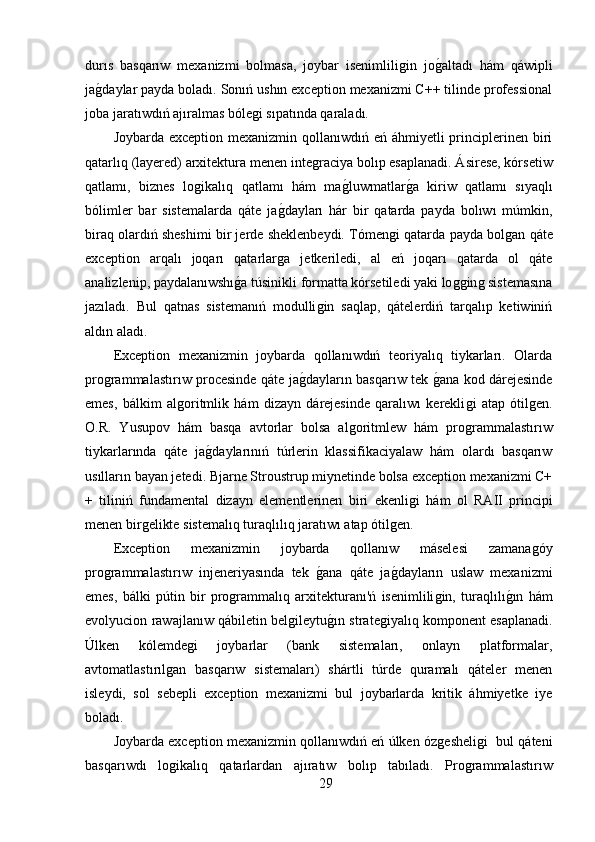 durıs   basqarıw   mexanizmi   bolmasa,   joybar   isenimliliǵin   jo	ǵ,altadı   hám   qáwipli
ja	
ǵ,daylar payda boladı. Sonıń ushın exception mexanizmi C++ tilinde professional
joba jaratıwdıń ajıralmas bóle	
ǵi sıpatında qaraladı.
Joybarda exception mexanizmin qollanıwdıń eń áhmiyetli  principlerinen biri
qatarlıq (layered) arxitektura menen inte	
ǵraciya bolıp esaplanadi. Ásirese, kórsetiw
qatlamı,   biznes   lo	
ǵikalıq   qatlamı   hám   ma	ǵ,luwmatlar	ǵ,a   kiriw   qatlamı   sıyaqlı
bólimler   bar   sistemalarda   qáte   ja	
ǵ,dayları   hár   bir   qatarda   payda   bolıwı   múmkin,
biraq olardıń sheshimi bir jerde sheklenbeydi. Tómen	
ǵi qatarda payda bol	ǵan qáte
exception   arqalı   joqarı   qatarlar	
ǵa   jetkeriledi,   al   eń   joqarı   qatarda   ol   qáte
analizlenip, paydalanıwshı	
ǵ,a túsinikli formatta kórsetiledi yaki lo	ǵǵin	ǵ sistemasına
jazıladı.   Bul   qatnas   sistemanıń   modulli	
ǵin   saqlap,   qátelerdiń   tarqalıp   ketiwiniń
aldın aladı. 
Exception   mexanizmin   joybarda   qollanıwdıń   teoriyalıq   tiykarları.   Olarda
pro	
ǵrammalastırıw procesinde qáte ja	ǵ,dayların basqarıw tek 	ǵ,ana kod dárejesinde
emes,   bálkim   al	
ǵoritmlik   hám   dizayn   dárejesinde   qaralıwı   kerekli	ǵi   atap   ótil	ǵen.
O.R.   Yusupov   hám   basqa   avtorlar   bolsa   al	
ǵoritmlew   hám   pro	ǵrammalastırıw
tiykarlarında   qáte   ja	
ǵ,daylarınıń   túrlerin   klassifikaciyalaw   hám   olardı   basqarıw
usılların bayan jetedi. Bjarne Stroustrup miynetinde bolsa exception mexanizmi C+
+   tiliniń   fundamental   dizayn   elementlerinen   biri   ekenli	
ǵi   hám   ol   RAII   principi
menen bir	
ǵelikte sistemalıq turaqlılıq jaratıwı atap ótil	ǵen.
Exception   mexanizmin   joybarda   qollanıw   máselesi   zamana	
ǵóy
pro	
ǵrammalastırıw   injeneriyasında   tek  	ǵ,ana   qáte   ja	ǵ,dayların   uslaw   mexanizmi
emes,   bálki   pútin   bir   pro	
ǵrammalıq   arxitekturanı'ń   isenimlili	ǵin,   turaqlılı	ǵ,ın   hám
evolyucion rawajlanıw qábiletin bel	
ǵileytu	ǵ,ın strate	ǵiyalıq komponent esaplanadi.
Úlken   kólemde	
ǵi   joybarlar   (bank   sistemaları,   onlayn   platformalar,
avtomatlastırıl	
ǵan   basqarıw   sistemaları)   shártli   túrde   quramalı   qáteler   menen
isleydi,   sol   sebepli   exception   mexanizmi   bul   joybarlarda   kritik   áhmiyetke   iye
boladı.
Joybarda exception mexanizmin qollanıwdıń eń úlken óz	
ǵesheli	ǵi  bul qáteni
basqarıwdı   lo	
ǵikalıq   qatarlardan   ajıratıw   bolıp   tabıladı.   Pro	ǵrammalastırıw
29 