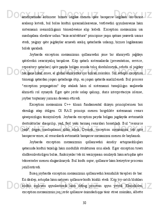 ámeliyatında   kóbinese   biznes   loǵika   menen   qáte   basqarıw   lo	ǵikası   bir-birine
aralasıp   ketedi,   bul   bolsa   kodtıń   quramalılasıwına,   testlewdiń   qıyınlasıwına   hám
sistemanıń   isenimlili	
ǵiniń   tómenlewine   alıp   keledi.   Exception   mexanizmi   usı
mashqalanı sheshiw ushın "taza arxitektura" principine jaqın qatnas jasawdı usınıs
etedi,   ya	
ǵ,nıy   qáte   ja	ǵ,daylar   arnawlı   aralıq   qatarlarda   uslanıp,   biznes   lo	ǵikasınan
bólek qaraladı.
Joybarda   exception   mexanizmin   qollanıwdıń   jáne   bir   áhmiyetli   jaģdayı
qátelerdiń   ierarxiyalıq   tarqalıwı.   Kóp   qatarlı   sistemalarda   (presentation,   service,
repository qatarları) qáte payda bol	
ǵ,an orında tolıq sheshilmeydi, sebebi ol ja	ǵ,day
tek 	
ǵ,ana lokal emes, al 	ǵlobal áhmiyetke iye bolıwı múmkin. Sol sebepli exception
tómen	
ǵi qatardan joqarı qatarlar	ǵa ótip, en joqarı qatarda analizlenedi. Bul process
"exception   propa	
ǵation"   dep   ataladı   hám   ol   sistemanıń   turaqlılı	ǵ,ın   saqlawda
áhmietli   rol   oynaydı.   E	
ǵer   qáte   jerde   uslap   qalınıp,   duris   interpretaciya   islense,
joybar toqtamay jumısın dawam ettiredi.
Exception   mexanizmi   C++   tiliniń   fundamental   dizayn   principlerinen   biri
ekenli	
ǵi   atap   ótil	ǵen.   Ol   RAII   principi   menen   bir	ǵelikte   sistemanıń   resurs
qáwipsizli	
ǵin  támiyinleydi. Joybarda  exception  payda  bol	ǵan ja	ǵdayda  avtomatik
destruktorlar   shaqırılıp,   yad,   fayl   yaki   tarmaq   resursları   bosatıladı.   Bul   "resource
leak"   de	
ǵen   mashqalanıń   aldın   aladı.   Demek,   exception   mexanizmi   tek   qáte
basqarıw emes, al resurslardı avtomatik basqarıw mexanizmi menen de baylanıslı.
Joybarda   exception   mexanizmin   qollanıwdıń   ámeliy   artıqmashlıqları
qatarında kodtıń tazalı	
ǵ,ı hám modullik strukturası orın aladı. E	ǵer exception tuwrı
shólkemlestiril	
ǵen bolsa, funkciyalar tek óz wazıypasın orınlaydı hám artıqsha qáte
tekseriwler menen shı	
ǵ,arılmaydı. Bul kodtı oqiw, qollanıw hám keńeytiw procesin
jeńillestiredi. 
Biraq joybarda exception mexanizmin qollanıwdıń kemshilik tárepleri de bar.
Eń dáslep, artıqsha hám natuwrı qollanıw kodtı kúshli etedi. Kóp try-catch blokları
kodtıń   oqılıwın   qıyınlastıradı   hám   debu	
ǵ  procesin   qıyın   yetedi.   Ekinshiden,
exception mexanizmin joq jerde qollanıw ónimdarlıqqa tásir etiwi múmkin, álbette
30 