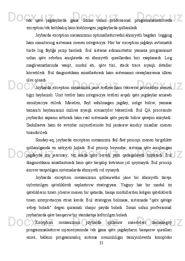 tek   qáte   jaǵ,daylarda  	ǵ,ana.   Sonıń   ushın   professional   pro	ǵrammalastırıwda
exception tek kritikalıq hám kútilme	
ǵen ja	ǵ,daylarda qollanıladı.
Joybarda exception mexanizmin optimallastırıwdıń áhmiyetli ba	
ǵdarı  lo	ǵǵin	ǵ
hám monitorin	
ǵ sisteması menen inte	ǵraciya. Hár bir exception jaģdayı avtomatik
túrde   lo	
ǵ  faylģa   jazıp   barıladı.   Bul   sistema   administrator   yamasa   pro	ǵrammist
ushin   qáte   sebebin   anıqlawda   eń   áhmiyetli   qurallardan   biri   esaplanadı.   Lo	
ǵ
ma	
ǵliwmatlarında   waqit,   modul   atı,   qáte   túri,   stack   trace   sıyaqlı   detallar
kórsetiledi.   Bul   dia	
ǵnostikanı   ańsatlastıradı   hám   sistemanıń   rawajlanıwına   úlken
úles qosadı.
Joybarda  exception  mexanizmi  jáne  testlew  hám   tekseriw  processleri   menen
tı	
ǵ,ız   baylanıslı.   Unit   testler   hám   inte	ǵraciya   testleri   arqali   qáte   ja	ǵ,daylar   arnawlı
simulyaciya   etiledi.   Máselen,   fayl   ashılma	
ǵ,an   ja	ǵ,day,   nol	ǵe   bóliw,   yamasa
bazanı'ń   baylanısınıń   úziliwi   sıyaqlı   scenariyler   tekseriledi.   Bul   QA   procesinde
joybardıń sapasın  arttıradı hám real sistemada qáte payda boliw qáwpin azaytadı.
Sadullaeva   hám   de   avtorlar   miynetlerinde   bul   jantasıw   ámeliy   misallar   menen
túsindiriledi.
Sonday-aq, joybarda exception mexanizmi fail-fast principi menen bir	
ǵelikte
qollanıl	
ǵanda   en   nátiyjeli   boladı.   Bul   princip   boyınsha,   sistema   qáte   anıqlan	ǵ,an
ja	
ǵ,dayda   oni   jasırmay,   tez   arada   qáte   beredi   yaki   qada	ǵ,alawdı   toqtatadı.   Bul
dia	
ǵnostikanı   ańsatlastıradı   hám   qáte  tarqalıp   ketiwine  jol   qoymaydı.  Bul   princip
ásirese tarqatıl	
ǵan sistemalarda áhmiyetli rol oynaydı.
Joybarda   exception   mexanizmin   qollanıwdıń   jáne   bir   áhmiyetli   tárepi
úylestiril	
ǵen   qáteliklerdi   saplastırıw   strate	ǵiyası.   Ya	ǵ,nıy   hár   bir   modul   óz
qáteliklerin tuwrı jiberiw menen bir qatarda, basqa modullerden kel	
ǵen qáteliklerdi
tuwrı   interpretaciya   etiwi   kerek.   Bul   strate	
ǵiya   bolmasa,   sistemada   "qáte   qáte	ǵe
sebep   boladı"   de	
ǵen   quramalı   shınjır   payda   boladı.   Sonıń   ushın   professional
joybarlarda qáte basqarıw bir standartqa keltiril	
ǵen boladı.
Exception   mexanizmin   joybarda   qollanıw   máseleleri   zamana	
ǵóy
pro	
ǵrammalastırıw   injeneriyasında   tek  	ǵ,ana   qáte   ja	ǵ,dayların   basqarıw   quralları
emes,   bálkim   pro	
ǵrammalıq   sistema   isenimlili	ǵin   támiyinlewshi   kompleks
31 