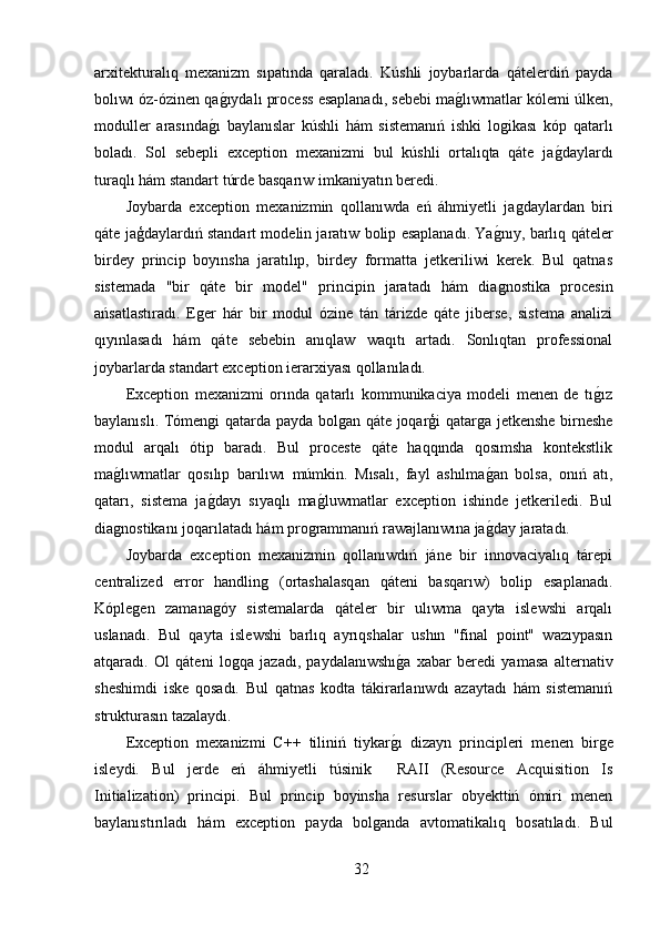 arxitekturalıq   mexanizm   sıpatında   qaraladı.   Kúshli   joybarlarda   qátelerdiń   payda
bolıwı óz-ózinen qaǵ,ıydalı process esaplanadı, sebebi ma	ǵ,lıwmatlar kólemi úlken,
moduller   arasında	
ǵ,ı   baylanıslar   kúshli   hám   sistemanıń   ishki   lo	ǵikası   kóp   qatarlı
boladı.   Sol   sebepli   exception   mexanizmi   bul   kúshli   ortalıqta   qáte   ja	
ǵ,daylardı
turaqlı hám standart túrde basqarıw imkaniyatın beredi.
Joybarda   exception   mexanizmin   qollanıwda   eń   áhmiyetli   ja	
ǵdaylardan   biri
qáte jaģdaylardıń standart modelin jaratıw bolip esaplanadı. Ya	
ǵ,nıy, barlıq qáteler
birdey   princip   boyınsha   jaratılıp,   birdey   formatta   jetkeriliwi   kerek.   Bul   qatnas
sistemada   "bir   qáte   bir   model"   principin   jaratadı   hám   dia
ǵnostika   procesin
ańsatlastıradı.   E	
ǵer   hár   bir   modul   ózine   tán   tárizde   qáte   jiberse,   sistema   analizi
qıyınlasadı   hám   qáte   sebebin   anıqlaw   waqıtı   artadı.   Sonlıqtan   professional
joybarlarda standart exception ierarxiyası qollanıladı.
Exception   mexanizmi   orında   qatarlı   kommunikaciya   modeli   menen   de   tı	
ǵ,ız
baylanıslı. Tómen	
ǵi qatarda payda bol	ǵan qáte joqarģi qatar	ǵa jetkenshe birneshe
modul   arqalı   ótip   baradı.   Bul   proceste   qáte   haqqında   qosımsha   kontekstlik
ma	
ǵ,lıwmatlar   qosılıp   barılıwı   múmkin.   Mısalı,   fayl   ashılma	ǵ,an   bolsa,   onıń   atı,
qatarı,   sistema   ja	
ǵ,dayı   sıyaqlı   ma	ǵ,luwmatlar   exception   ishinde   jetkeriledi.   Bul
dia	
ǵnostikanı joqarılatadı hám pro	ǵrammanıń rawajlanıwına ja	ǵ,day jaratadı.
Joybarda   exception   mexanizmin   qollanıwdıń   jáne   bir   innovaciyalıq   tárepi
centralized   error   handlin	
ǵ	  (ortashalasqan   qáteni   basqarıw)   bolip   esaplanadı.
Kóple	
ǵen   zamana	ǵóy   sistemalarda   qáteler   bir   ulıwma   qayta   islewshi   arqalı
uslanadı.   Bul   qayta   islewshi   barlıq   ayrıqshalar   ushın   "final   point"   wazıypasın
atqaradı.   Ol   qáteni   lo
ǵqa   jazadı,   paydalanıwshı	ǵ,a   xabar   beredi   yamasa   alternativ
sheshimdi   iske   qosadı.   Bul   qatnas   kodta   tákirarlanıwdı   azaytadı   hám   sistemanıń
strukturasın tazalaydı.
Exception   mexanizmi   C++   tiliniń   tiykar	
ǵ,ı   dizayn   principleri   menen   bir	ǵe
isleydi.   Bul   jerde   eń   áhmiyetli   túsinik     RAII   (Resource   Acquisition   Is
Initialization)   principi.   Bul   princip   boyinsha   resurslar   obyekttiń   ómiri   menen
baylanıstırıladı   hám   exception   payda   bol	
ǵanda   avtomatikalıq   bosatıladı.   Bul
32 