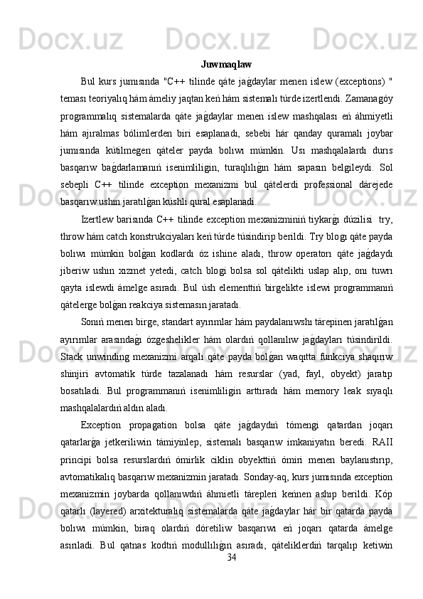 Juwmaqlaw
Bul   kurs   jumısında   "C++   tilinde   qáte   jaǵ,daylar   menen   islew   (exceptions)   "
teması teoriyalıq hám ámeliy jaqtan keń hám sistemalı túrde izertlendi. Zamana	
ǵóy
pro	
ǵrammalıq   sistemalarda   qáte   ja	ǵ,daylar   menen   islew   mashqalası   eń   áhmiyetli
hám   ajıralmas   bólimlerden   biri   esaplanadı,   sebebi   hár   qanday   quramalı   joybar
jumısında   kútilme	
ǵen   qáteler   payda   bolıwı   múmkin.   Usı   mashqalalardı   durıs
basqarıw   ba	
ǵ,darlamanıń   isenimlili	ǵin,   turaqlılı	ǵ,ın   hám   sapasın   bel	ǵileydi.   Sol
sebepli   C++   tilinde   exception   mexanizmi   bul   qátelerdi   professional   dárejede
basqarıw ushın jaratıl	
ǵ,an kúshli qural esaplanadi.  
Izertlew barisında C++ tilinde exception mexanizminiń tiykar	
ǵ,ı dúzilisi   try,
throw hám catch konstrukciyaları keń túrde túsindirip berildi. Try blo
ǵı qáte payda
bolıwı   múmkin   bol	
ǵ,an   kodlardı   óz   ishine   aladı,   throw   operatorı   qáte   ja	ǵ,daydı
jiberiw   ushın   xızmet   yetedi,   catch   blo	
ǵi   bolsa   sol   qátelikti   uslap   alıp,   onı   tuwrı
qayta   islewdi   ámel	
ǵe   asıradı.   Bul   úsh   elementtiń   bir	ǵelikte   islewi   pro	ǵrammanıń
qáteler	
ǵe bol	ǵ,an reakciya sistemasın jaratadı. 
Sonıń menen bir	
ǵe, standart ayırımlar hám paydalanıwshı tárepinen jaratıl	ǵ,an
ayırımlar   arasında	
ǵ,ı   óz	ǵeshelikler   hám   olardıń   qollanılıw   ja	ǵ,dayları   túsindirildi.
Stack   unwindin	
ǵ  mexanizmi   arqalı   qáte   payda   bol	ǵ,an   waqıtta   funkciya   shaqırıw
shinjiri   avtomatik   túrde   tazalanadı   hám   resurslar   (yad,   fayl,   obyekt)   jaratıp
bosatıladi.   Bul   pro	
ǵrammanıń   isenimlili	ǵin   arttıradı   hám   memory   leak   sıyaqlı
mashqalalardıń aldın aladı. 
Exception   propa	
ǵation   bolsa   qáte   ja	ǵ,daydıń   tómen	ǵi   qatardan   joqarı
qatarlar	
ǵ,a   jetkeriliwin   támiyinlep,   sistemalı   basqarıw   imkaniyatın   beredi.   RAII
principi   bolsa   resurslardıń   ómirlik   ciklin   obyekttiń   ómiri   menen   baylanıstırıp,
avtomatikalıq basqarıw mexanizmin jaratadı.   Sonday-aq, kurs jumısında exception
mexanizmin   joybarda   qollanıwdıń   áhmietli   tárepleri   keńnen   ashıp   berildi.   Kóp
qatarlı   (layered)   arxitekturalıq   sistemalarda   qáte   ja	
ǵ,daylar   hár   bir   qatarda   payda
bolıwı   múmkin,   biraq   olardıń   dóretiliw   basqarıwı   eń   joqarı   qatarda   ámel	
ǵe
asırıladi.   Bul   qatnas   kodtıń   modullılı	
ǵ,ın   asıradı,   qáteliklerdiń   tarqalıp   ketiwin
34 
