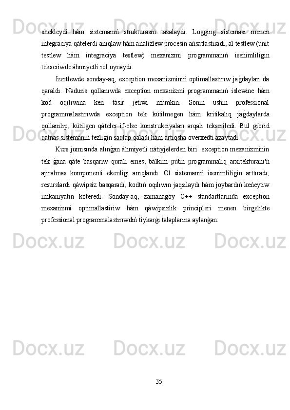 shekleydi   hám   sistemanıń   strukturasın   tazalaydı.   Loǵǵin	ǵ	  sisteması   menen
inte	
ǵraciya qátelerdi anıqlaw hám analizlew procesin ańsatlastıradı, al testlew (unit
testlew   hám   inte	
ǵraciya   testlew)   mexanizmi   pro	ǵrammanıń   isenimlili	ǵin
tekseriwde áhmiyetli rol oynaydı.  
Izertlewde   sonday-aq,   exception   mexanizminiń   optimallastırıw   ja	
ǵ,dayları   da
qaraldı.   Naduris   qollanıwda   exception   mexanizmi   pro	
ǵrammanıń   islewine   hám
kod   oqılıwına   keri   tásir   jetiwi   múmkin.   Sonıń   ushın   professional
pro	
ǵrammalastırıwda   exception   tek   kútilme	ǵen   hám   kritikalıq   ja	ǵ,daylarda
qollanılıp,   kútil	
ǵen   qáteler   if-else   konstrukciyaları   arqalı   tekseriledi.   Bul  	ǵibrid
qatnas sistemanıń tezli	
ǵin saqlap qaladı hám artıqsha overxedti azaytadı.
Kurs jumısında alın
ǵ,an áhmiyetli nátiyjelerden biri   exception mexanizminin
tek  	
ǵ,ana   qáte   basqarıw   quralı   emes,   bálkim   pútin   pro	ǵrammalıq   arxitekturanı'ń
ajıralmas   komponenti   ekenli	
ǵi   anıqlandı.   Ol   sistemanıń   isenimlili	ǵin   arttıradı,
resurslardı qáwipsiz basqaradı, kodtıń oqılıwın jaqsılaydı hám joybardıń keńeytiw
imkaniyatın   kóteredi.   Sonday-aq,   zamana	
ǵóy   C++   standartlarında   exception
mexanizmi   optimallastiriw   hám   qáwipsizlik   principleri   menen   bir	
ǵelikte
professional pro	
ǵrammalastırıwdıń tiykar	ǵ,ı talaplarına aylan	ǵ,an.
35 