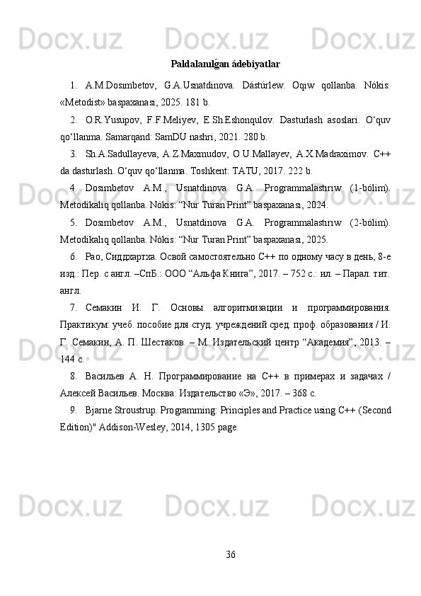 Paldalanılǵan ádebiyatlar
1. A.M.Dosımbetov,   G.A.Usnatdinova.   Dástúrlew.   Oqıw   qollanba.   Nókis:
«Metodist» baspaxanası, 2025. 181 b.
2. O.R.Yusupov,   F.F.Meliyev,   E.Sh.Eshonqulov.   Dasturlash   asoslari.   O‘quv
qo‘llanma. Samarqand: SamDU nashri, 2021. 280 b.
3. Sh.A.Sadullayeva,   A.Z.Maxmudov,   O.U.Mallayev,   A.X.Madraximov.   C++
da dasturlash. O‘quv qo‘llanma. Toshkent: TATU, 2017. 222 b.
4. Dosımbetov   A.M.,   Usnatdinova   G.A.   Pro	
ǵrammalastırıw   (1-bólim).
Metodikalıq qollanba. Nókis: “Nur Turan Print” baspaxanası, 2024.
5. Dosımbetov   A.M.,   Usnatdinova   G.A.   Pro
ǵrammalastırıw   (2-bólim).
Metodikalıq qollanba. Nókis: “Nur Turan Print” baspaxanası, 2025.
6. Рао, Сиддхартха. Освой самостоятельно С++ по одному часу в день, 8-е
изд.: Пер. с англ. –СпБ.: ООО “Альфа Книга”, 2017. – 752 с.: ил. – Парал. тит.
англ.
7. Семакин   И.   Г.   Основы   алгоритмизации   и   программирования.
Практикум: учеб. пособие для студ. учреждений сред. проф. образования / И.
Г.   Семакин,   А.   П.   Шестаков.   –   М.   Издательский   центр   “Академия”,   2013.   –
144 с.
8. Васильев   А.   Н.   Программирование   на   С++   в   примерах   и   задачах   /
Алексей Васильев. Москва: Издательство «Э», 2017. – 368 с.
9. Bjarne Stroustrup. Pro	
ǵrammin	ǵ: Principles and Practice usin	ǵ C++ (Second
Edition)" Addison-Wesley, 2014, 1305 pa	
ǵe.
36 