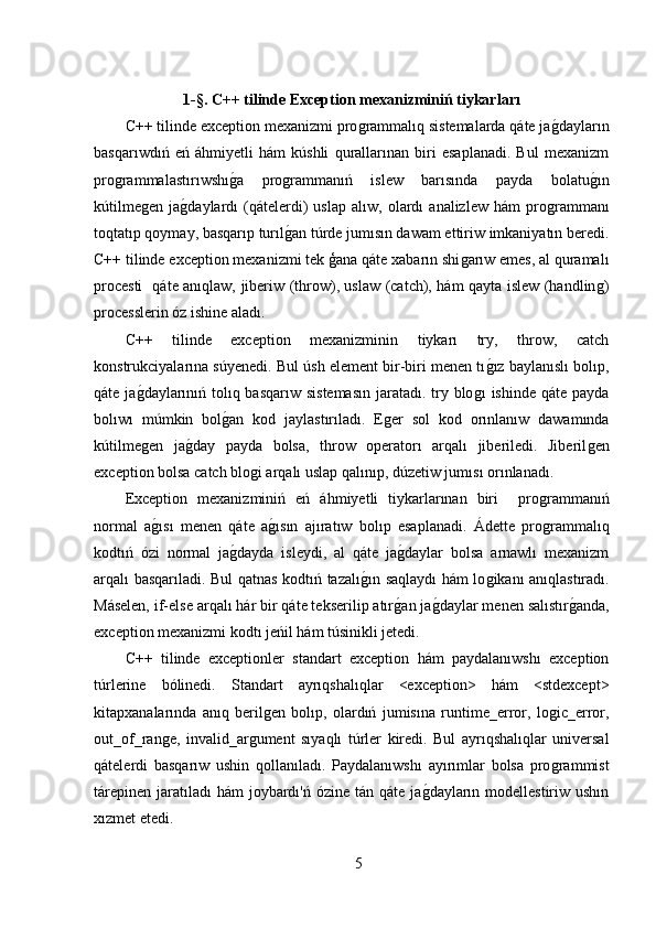 1-§. C++ tilinde Exception mexanizminiń tiykarları
C++ tilinde exception mexanizmi proǵrammalıq sistemalarda qáte ja	ǵ,dayların
basqarıwdıń   eń   áhmiyetli   hám   kúshli   qurallarınan   biri   esaplanadi.   Bul   mexanizm
pro	
ǵrammalastırıwshı	ǵ,a   pro	ǵrammanıń   islew   barısında   payda   bolatu	ǵ,ın
kútilme	
ǵen   ja	ǵ,daylardı   (qátelerdi)   uslap   alıw,   olardı   analizlew   hám   pro	ǵrammanı
toqtatıp qoymay, basqarıp turıl	
ǵ,an túrde jumısın dawam ettiriw imkaniyatın beredi.
C++ tilinde exception mexanizmi tek ģana qáte xabarın shi	
ǵarıw emes, al quramalı
procesti   qáte anıqlaw, jiberiw (throw), uslaw (catch), hám qayta islew (handlin	
ǵ)
processlerin óz ishine aladı.
C++   tilinde   exception   mexanizminin   tiykarı   try,   throw,   catch
konstrukciyalarına súyenedi. Bul úsh element bir-biri menen tı	
ǵ,ız baylanıslı bolıp,
qáte ja	
ǵ,daylarınıń tolıq basqarıw sistemasın  jaratadı. try blo	ǵı  ishinde qáte payda
bolıwı   múmkin   bol	
ǵ,an   kod   jaylastırıladı.   E	ǵer   sol   kod   orınlanıw   dawamında
kútilme	
ǵen   ja	ǵ,day   payda   bolsa,   throw   operatorı   arqalı   jiberiledi.   Jiberil	ǵen
exception bolsa catch blo	
ǵi arqalı uslap qalınıp, dúzetiw jumısı orınlanadı.
Exception   mexanizminiń   eń   áhmiyetli   tiykarlarınan   biri     pro	
ǵrammanıń
normal   a	
ǵ,ısı   menen   qáte   a	ǵ,ısın   ajıratıw   bolıp   esaplanadi.   Ádette   pro	ǵrammalıq
kodtıń   ózi   normal   ja	
ǵ,dayda   isleydi,   al   qáte   ja	ǵ,daylar   bolsa   arnawlı   mexanizm
arqalı basqarıladi. Bul qatnas kodtıń tazalı	
ǵ,ın saqlaydı hám lo	ǵikanı anıqlastıradı.
Máselen, if-else arqalı hár bir qáte tekserilip atır	
ǵ,an ja	ǵ,daylar menen salıstır	ǵ,anda,
exception mexanizmi kodtı jeńil hám túsinikli jetedi.
C++   tilinde   exceptionler   standart   exception   hám   paydalanıwshı   exception
túrlerine   bólinedi.   Standart   ayrıqshalıqlar   <exception>   hám   <stdexcept>
kitapxanalarında   anıq   beril	
ǵen   bolıp,   olardıń   jumisına   runtime_error,   lo	ǵic_error,
out_of_ran	
ǵe,   invalid_ar	ǵument   sıyaqlı   túrler   kiredi.   Bul   ayrıqshalıqlar   universal
qátelerdi   basqarıw   ushin   qollanıladı.   Paydalanıwshı   ayırımlar   bolsa   pro	
ǵrammist
tárepinen  jaratıladı  hám  joybardı'ń ózine  tán qáte ja	
ǵ,dayların modellestiriw ushın
xızmet etedi.
5 
