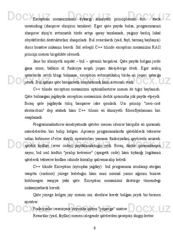 Exception   mexanizminiń   tiykarǵ,ı   áhmiyetli   principleriniń   biri     stack
unwindin	
ǵ  (shaqırıw   shinjirın   tazalaw).   E	ǵer   qáte   payda   bolsa,   pro	ǵrammanıń
shaqırıw   shinj'rı   avtomatik   túrde   artqa   qaray   tazalanadı,   ya	
ǵ,nıy   barlıq   lokal
obyektlerdiń destruktorları shaqırıladı. Bul resurslardı (yad, fayl, tarmaq baylanısı)
durıs bosatıw imkanın beredi. Sol sebepli  C++ tilinde exception mexanizmi RAII
principi menen bir	
ǵelikte islenedi.
Jáne bir  áhmiyetli  aspekt  – bul – qáteniń tarqalıwı. Qáte payda bol	
ǵan jerde
ǵ	
,ana   emes,   bálkim   ol   funkciya   arqalı   joqarı   dárejeler	ǵe   ótedi.   E	ǵer   aralıq
qatarlarda   catch   blo	
ǵı   bolmasa,   exception   avtomatikalıq   túrde   eń   joqarı   qatar	ǵ,a
jetedi. Bul qatnas qáte basqarıwdı oraylastıradı hám sistemalı etedi.
C++   tilinde   exception   mexanizmi   optimallastiriw   menen   de   tı	
ǵ,ız   baylanıslı.
Qáte bolma	
ǵ,an ja	ǵ,dayda exception mexanizmi derlik qosımsha júk payda etpeydi.
Biraq   qáte   ja	
ǵ,dayda   tolıq   basqarıw   iske   qosıladı.   Usı   princip   "zero-cost
abstraction"   dep   ataladı   hám   C++   tiliniń   eń   áhmiyetli   filosofiyalarınan   biri
esaplanadi.
Pro	
ǵrammalastırıw   ámeliyatında   qáteler   menen   islesiw   bárqulla   eń   quramalı
máselelerden   biri   bolıp   kel	
ǵen.   Ápiwayı   pro	ǵrammalarda   qáteliklerdi   tekseriw
ushın   kóbinese   if-else   shártli   operatorları   yamasa   funkciyadan   qaytıwshı   arnawlı
qátelik   kodları   (error   codes)   paydalanılatu	
ǵ,ın   yedi.   Biraq,   dástúr   quramalasqan
sayın,   bul   usıl   kodtiń   "jasılıp   ketiwine"   (spa
ǵetti   code)   hám   tiykarģı   lo	ǵikanıń
qátelerdi tekseriw kodları ishinde kómilip qalıwına alıp keledi.
C++   tilinde   Exception   (ayrıqsha   ja	
ǵ,day)     bul   pro	ǵramma   orınlanıp   atır	ǵ,an
waqıtta   (runtime)   júze	
ǵe   keletu	ǵ,ın   hám   onıń   normal   jumıs   a	ǵ,ımın   buzıwı
kútilme	
ǵen   waqıya   yaki   qáte.   Exception   mexanizmi   dástúr	ǵe   tómende	ǵi
imkaniyatlardı beredi:
Qáte   júze	
ǵe   kel	ǵen   jay   menen   onı   sheshiw   kerek   bol	ǵ,an   jaydı   bir-birinen
ajıratıw.
Funkciyalar ierarxiyası boyınsha qáteni "joqarı	
ǵ,a" uzatıw.
Resurslar (yad, fayllar) menen isle	
ǵende qátelerden qáwipsiz shi	ǵip ketiw.
6 