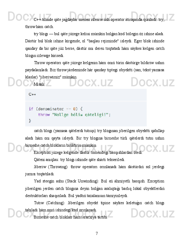 C++ tilinde qáte jaǵ,daylar menen islesiw úsh operator átirapında qurıladı: try,
throw hám catch.
try blo	
ǵı — bul qáte júze	ǵe keliui múmkin bol	ǵ,an kod bóle	ǵin óz ishine aladı.
Dástúr   bul   blok  ishine   kir	
ǵende,   ol   "baqlau   rejiminde"   isleydi.   E	ǵer   blok  ishinde
qanday  da bir  qáte  júz  berse,   dástúr  onı   dereu  toqtatadı   hám  sáykes   kel	
ǵen  catch
blo	
ǵın izlew	ǵe kirisedi.
Throw operatorı qáte júze	
ǵe kel	ǵenin hám onıń túrin dástúr	ǵe bildiriw ushın
paydalanıladı. Biz throw járdeminde hár qanday tipte	
ǵi obyektti (san, tekst yamasa
klaslar) "jiberiwimiz" múmkin. 
Mısalı:
catch blo	
ǵı (yamasa qátelerdi tutıuşı) try blo	ǵınan jiberil	ǵen obyektti qabıllap
aladı   hám   onı   qayta   isleydi.   Bir   try   blo	
ǵına   birneshe   túrli   qátelerdi   tutıu   ushın
birneshe catch blokların biriktiriu múmkin.
Exception júze	
ǵe kel	ǵende dástúr tómende	ǵi basqıshlardan ótedi:
Qáteni anıqlau: try blo	
ǵı ishinde qáte shárti tekseriledi.
Jiberiw   (Throwin	
ǵ):   throw   operatorı   orınlanadı   hám   dástúrdıń   sol   jerde	ǵi
jumısı toqtatıladı.
Yad   stee	
ǵin   ashu   (Stack   Unwindin	ǵ):   Bul   eń   áhmiyetli   basqısh.   Exception
jiberil	
ǵen   jerden   catch   blo	ǵına   deyin   bol	ǵ,an   aralıqta	ǵ,ı   barlıq   lokal   obyektlerdiń
destruktorları shaqırıladı. Bul yadtıń tazalanıuın támiyinleydi.
Tutıw   (Catchin	
ǵ):   Jiberil	ǵen   obyekt   tipine   sáykes   keletu	ǵ,ın   catch   blo	ǵı
tabıladı hám onıń ishinde	
ǵi kod orınlanadı.
Birneshe catch blokları hám ierarxiya tártibi
7 