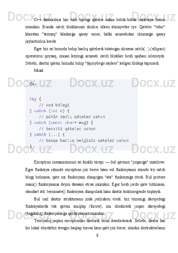 C++   dástúrshisi   hár   túrli   tipteǵi   qáteler   ushın   bólek-bólek   reaktsiya   beriui
múmkin.   Bunda   catch   bloklarınıń   dizilisi   úlken   áhmiyetke   iye.   Qáteler   "túbir"
klasstan   "tarmaq"   klaslar	
ǵ,a   qaray   emes,   bálki   arnawlıdan   ulıuma	ǵ,a   qaray
jaylastırılıuı kerek.
E	
ǵer biz eń birinshi bolıp barlıq qátelerdi tutatu	ǵ,ın ulıwma catch(...) (ellipsis)
operatorın   qoysaq,   onnan   keyin	
ǵi   arnawlı   catch   blokları   hesh   qashan   islemeydi.
Sebebi, dástúr qáteni birinshi bolıp "tájiriybe	
ǵe sáykes" kel	ǵen blokqa tapsıradı.
Mısal:
Exception mexanizminiń eń kúshli tárepi — bul qáteniń "joqarı	
ǵ,a" uzatılı w ı.
E	
ǵer   funksiya   ishinde   exception   júz   berse   hám   sol   funksiyanıń   ózinde   try-catch
blo
ǵı   bolmasa,   qáte   usı   funksiyanı   shaqır	ǵ,an   "ata"   funksiya	ǵ,a   ótedi.   Bul   protses
main()   funksiyasına   deyin   dawam   eti w i   múmkin.   E	
ǵer   hesh   jerde   qáte   tutılmasa,
standart std::terminate() funksiyası shaqırıladı hám dástúr kutilme	
ǵende toqtaydı.
Bul   usıl   dástúr   strukturasın   júdá   jetilisken   etedi:   biz   tómen	
ǵi   dárejede	ǵi
funksiyalarda   tek   qáteni   anıqlap   (throw),   onı   sheshiwdi   joqarı   dárejede
ǵi
(lo	
ǵikalıq) funksiyalar	ǵ,a qaldırı w ımız múmkin.
Teoriyalıq jaqtan exceptionlar dástúrdı bir a z a w ırlastıradı. Sebebi, dástúr hár
bir lokal obyekttiń stee
ǵin baqlap turı w ı hám qáte júz berse, olardıń destruktorların
8 