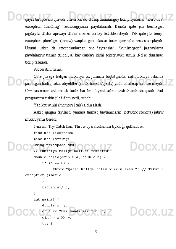 qaysı tártipte shaqırı w dı bili w i kerek. Biraq, zamanaǵóy kompilyatorlar "Zero-cost
exception   handlin	
ǵ"   texnolo	ǵiyasın   paydalanadı.   Bunda   qáte   júz   berme	ǵen
ja	
ǵ,dayda  dástúr  ápiwayı  dástúr   menen  birdey  tezlikte isleydi.   Tek  qáte  júz berip,
exception   jiberil	
ǵen   (throw)   waqıtta  	ǵ,ana   dástúr   biraz   qosımsha   resurs   sarplaydı.
Usınıń   ushın   da   exceptionlardan   tek   "ayrıqsha",   "kutilme	
ǵen"   ja	ǵ,daylarda
paydalanıw   usınıs   etiledi,   al   hár   qanday   kishi   tekseriwler   ushın   if-else   durısıraq
bolıp tabıladı.
Processtiń mánisi:
Qáte   júze	
ǵe   kel	ǵen   funkciya   óz   jumısın   toqtatqanda,   sol   funkciya   ishinde
jaratıl	
ǵan barlıq lokal obyektler (stack-based objects) yadtı bánt etip tura bermeydi.
C++   sisteması   avtomatik   túrde   hár   bir   obyekt   ushın   destruktordı   shaqıradı.   Bul
pro	
ǵramma ushin júdá áhmiyetli, sebebi:
Yad ketiwiniń (memory leak) aldın aladı.
Ashiq   qal	
ǵan   fayllardı   yamasa   tarmaq   baylanısların   (network   sockets)   jabıw
imkaniyatın beredi.
1-mısal: Try-Catch hám Throw operatorlarınıń tiykarģı qollanılıwı.
#include <iostream>
#include <string>
using namespace std;
// Funksiya nollge boliudi tekseredi
double bolio(double a, double b) {
     if (b == 0) {
                throw "Qáte: Nollge bóliw múmkin emes!"; // Tekstli
exception jiberio
     }
     return a / b;
}
int main() {
     double x, y;
     cout << "Eki sandı kiritiń: ";
     cin >> x >> y;
     try {
9 