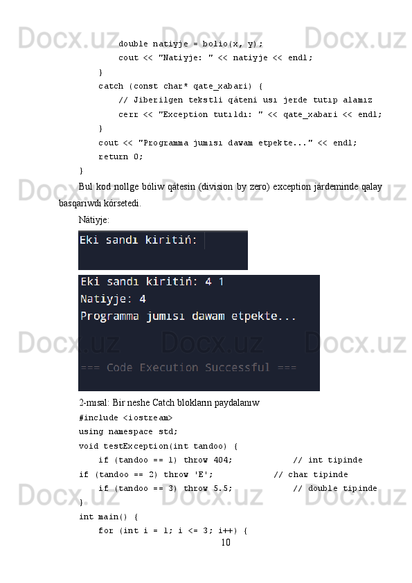          double natiyje = bolio(x, y);
         cout << "Natiyje: " << natiyje << endl;
     } 
     catch (const char* qate_xabari) {
         // Jiberilgen tekstli qáteni usı jerde tutıp alamız
         cerr << "Exception tutıldı: " << qate_xabari << endl;
     }
     cout << "Programma jumısı dawam etpekte..." << endl;
     return 0;
}
Bul   kod   nollǵe   bóliw   qátesin   (division   by   zero)   exception   járdeminde   qalay
basqarıwdı kórsetedi.
Nátiyje:
2-mısal:   Bir neshe Catch blokların paydalanıw
#include <iostream>
using namespace std;
void testException(int tandoo) {
     if (tandoo == 1) throw 404;            // int tipinde
     if (tandoo == 2) throw 'E';            // char tipinde
     if (tandoo == 3) throw 5.5;            // double tipinde
}
int main() {
     for (int i = 1; i <= 3; i++) {
10 