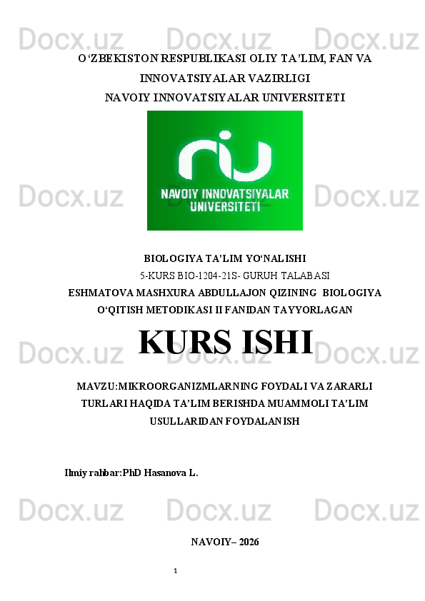 1O‘ZBEKISTON RESPUBLIKASI  OLIY TA’LIM, FAN VA
INNOVATSIYALAR VAZIRLIGI
NAVOIY INNOVATSIYALAR UNIVERSITETI
BIOLOGIYA  TA’LIM  YO‘NALISHI  
5 -KURS BIO-1204-21S- GURUH TALABASI
ESHMATOVA MASHXURA ABDULLAJON QIZINING   BIOLOGIYA
O‘QITISH METODIKASI II   FANIDAN TAYYORLAGAN
KURS ISHI
MAVZU: MIKROORGANIZMLARNING FOYDALI VA ZARARLI
TURLARI HAQIDA TA’LIM BERISHDA MUAMMOLI TA’LIM
USULLARIDAN FOYDALANISH
Ilmiy rahbar:PhD Hasanova L.
NAVOIY – 202 6 