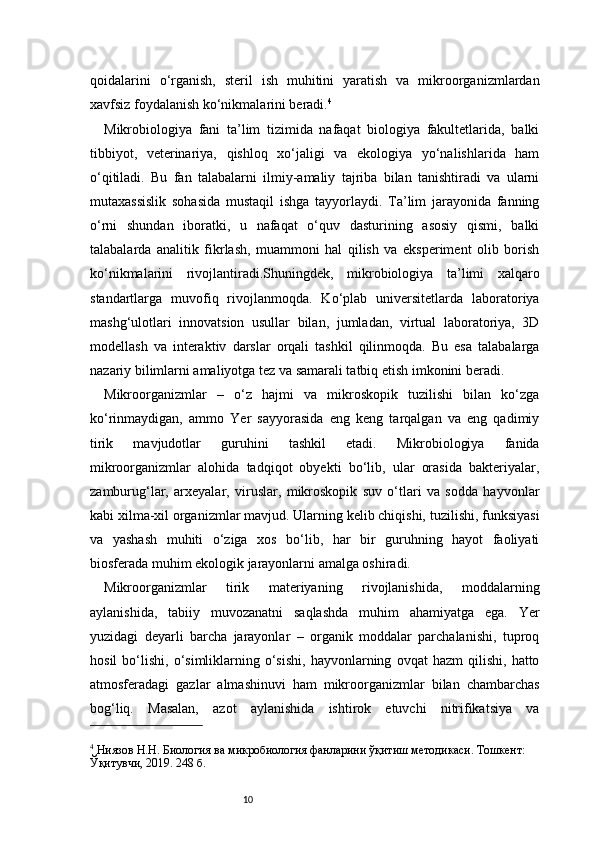 10qoidalarini   o‘rganish,   steril   ish   muhitini   yaratish   va   mikroorganizmlardan
xavfsiz foydalanish ko‘nikmalarini beradi. 4
Mikrobiologiya   fani   ta’lim   tizimida   nafaqat   biologiya   fakultetlarida,   balki
tibbiyot,   veterinariya,   qishloq   xo‘jaligi   va   ekologiya   yo‘nalishlarida   ham
o‘qitiladi.   Bu   fan   talabalarni   ilmiy-amaliy   tajriba   bilan   tanishtiradi   va   ularni
mutaxassislik   sohasida   mustaqil   ishga   tayyorlaydi.   Ta’lim   jarayonida   fanning
o‘rni   shundan   iboratki,   u   nafaqat   o‘quv   dasturining   asosiy   qismi,   balki
talabalarda   analitik   fikrlash,   muammoni   hal   qilish   va   eksperiment   olib   borish
ko‘nikmalarini   rivojlantiradi.Shuningdek,   mikrobiologiya   ta’limi   xalqaro
standartlarga   muvofiq   rivojlanmoqda.   Ko‘plab   universitetlarda   laboratoriya
mashg‘ulotlari   innovatsion   usullar   bilan,   jumladan,   virtual   laboratoriya,   3D
modellash   va   interaktiv   darslar   orqali   tashkil   qilinmoqda.   Bu   esa   talabalarga
nazariy bilimlarni amaliyotga tez va samarali tatbiq etish imkonini beradi.
Mikroorganizmlar   –   o‘z   hajmi   va   mikroskopik   tuzilishi   bilan   ko‘zga
ko‘rinmaydigan,   ammo   Yer   sayyorasida   eng   keng   tarqalgan   va   eng   qadimiy
tirik   mavjudotlar   guruhini   tashkil   etadi.   Mikrobiologiya   fanida
mikroorganizmlar   alohida   tadqiqot   obyekti   bo‘lib,   ular   orasida   bakteriyalar,
zamburug‘lar,   arxeyalar,   viruslar,   mikroskopik   suv   o‘tlari   va   sodda   hayvonlar
kabi xilma-xil organizmlar mavjud. Ularning kelib chiqishi, tuzilishi, funksiyasi
va   yashash   muhiti   o‘ziga   xos   bo‘lib,   har   bir   guruhning   hayot   faoliyati
biosferada muhim ekologik jarayonlarni amalga oshiradi.
Mikroorganizmlar   tirik   materiyaning   rivojlanishida,   moddalarning
aylanishida,   tabiiy   muvozanatni   saqlashda   muhim   ahamiyatga   ega.   Yer
yuzidagi   deyarli   barcha   jarayonlar   –   organik   moddalar   parchalanishi,   tuproq
hosil   bo‘lishi,   o‘simliklarning   o‘sishi,   hayvonlarning   ovqat   hazm   qilishi,   hatto
atmosferadagi   gazlar   almashinuvi   ham   mikroorganizmlar   bilan   chambarchas
bog‘liq.   Masalan,   azot   aylanishida   ishtirok   etuvchi   nitrifikatsiya   va
4
 Ниязов Н.Н. Биология ва микробиология фанларини ўқитиш методикаси. Тошкент: 
Ўқитувчи, 2019. 248 б. 