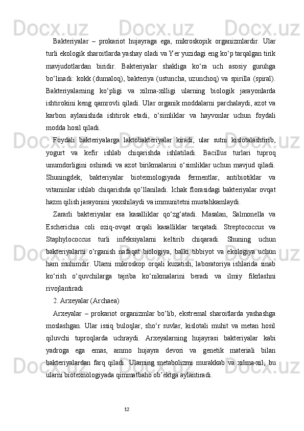 12Bakteriyalar   –   prokariot   hujayraga   ega,   mikroskopik   organizmlardir.   Ular
turli ekologik sharoitlarda yashay oladi va Yer yuzidagi eng ko‘p tarqalgan tirik
mavjudotlardan   biridir.   Bakteriyalar   shakliga   ko‘ra   uch   asosiy   guruhga
bo‘linadi:   kokk  (dumaloq),   bakteriya  (ustuncha,   uzunchoq)   va  spirilla   (spiral).
Bakteriyalarning   ko‘pligi   va   xilma-xilligi   ularning   biologik   jarayonlarda
ishtirokini keng qamrovli qiladi. Ular organik moddalarni parchalaydi, azot va
karbon   aylanishida   ishtirok   etadi,   o‘simliklar   va   hayvonlar   uchun   foydali
modda hosil qiladi.
Foydali   bakteriyalarga   laktobakteriyalar   kiradi,   ular   sutni   kislotalashtirib,
yogurt   va   kefir   ishlab   chiqarishda   ishlatiladi.   Bacillus   turlari   tuproq
unumdorligini   oshiradi   va   azot   birikmalarini   o‘simliklar   uchun   mavjud   qiladi.
Shuningdek,   bakteriyalar   biotexnologiyada   fermentlar,   antibiotiklar   va
vitaminlar   ishlab   chiqarishda   qo‘llaniladi.   Ichak   florasidagi   bakteriyalar   ovqat
hazm qilish jarayonini yaxshilaydi va immunitetni mustahkamlaydi.
Zararli   bakteriyalar   esa   kasalliklar   qo‘zg‘atadi.   Masalan,   Salmonella   va
Escherichia   coli   oziq-ovqat   orqali   kasalliklar   tarqatadi.   Streptococcus   va
Staphylococcus   turli   infeksiyalarni   keltirib   chiqaradi.   Shuning   uchun
bakteriyalarni   o‘rganish   nafaqat   biologiya,   balki   tibbiyot   va   ekologiya   uchun
ham   muhimdir.   Ularni   mikroskop   orqali   kuzatish,   laboratoriya   ishlarida   sinab
ko‘rish   o‘quvchilarga   tajriba   ko‘nikmalarini   beradi   va   ilmiy   fikrlashni
rivojlantiradi
2. Arxeyalar (Archaea)
Arxeyalar   –   prokariot   organizmlar   bo‘lib,   ekstremal   sharoitlarda   yashashga
moslashgan.   Ular   issiq   buloqlar,   sho‘r   suvlar,   kislotali   muhit   va   metan   hosil
qiluvchi   tuproqlarda   uchraydi.   Arxeyalarning   hujayrasi   bakteriyalar   kabi
yadroga   ega   emas,   ammo   hujayra   devori   va   genetik   materiali   bilan
bakteriyalardan   farq   qiladi.   Ularning   metabolizmi   murakkab   va   xilma-xil,   bu
ularni biotexnologiyada qimmatbaho ob’ektga aylantiradi. 