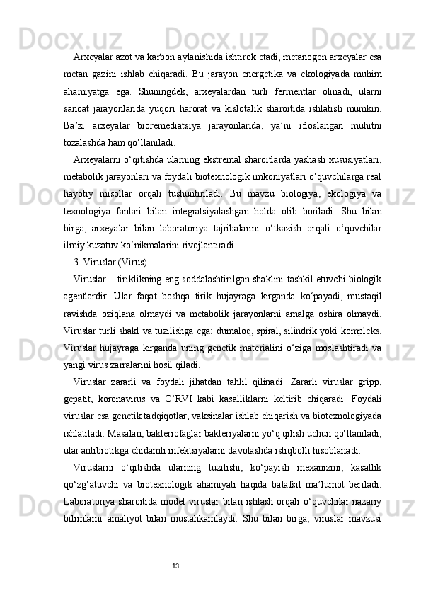 13Arxeyalar azot va karbon aylanishida ishtirok etadi, metanogen arxeyalar esa
metan   gazini   ishlab   chiqaradi.   Bu   jarayon   energetika   va   ekologiyada   muhim
ahamiyatga   ega.   Shuningdek,   arxeyalardan   turli   fermentlar   olinadi,   ularni
sanoat   jarayonlarida   yuqori   harorat   va   kislotalik   sharoitida   ishlatish   mumkin.
Ba’zi   arxeyalar   bioremediatsiya   jarayonlarida,   ya’ni   ifloslangan   muhitni
tozalashda ham qo‘llaniladi.
Arxeyalarni o‘qitishda ularning ekstremal sharoitlarda yashash xususiyatlari,
metabolik jarayonlari va foydali biotexnologik imkoniyatlari o‘quvchilarga real
hayotiy   misollar   orqali   tushuntiriladi.   Bu   mavzu   biologiya,   ekologiya   va
texnologiya   fanlari   bilan   integratsiyalashgan   holda   olib   boriladi.   Shu   bilan
birga,   arxeyalar   bilan   laboratoriya   tajribalarini   o‘tkazish   orqali   o‘quvchilar
ilmiy kuzatuv ko‘nikmalarini rivojlantiradi.
3. Viruslar (Virus)
Viruslar – tiriklikning eng soddalashtirilgan shaklini tashkil etuvchi biologik
agentlardir.   Ular   faqat   boshqa   tirik   hujayraga   kirganda   ko‘payadi,   mustaqil
ravishda   oziqlana   olmaydi   va   metabolik   jarayonlarni   amalga   oshira   olmaydi.
Viruslar turli shakl va tuzilishga ega: dumaloq, spiral, silindrik yoki kompleks.
Viruslar   hujayraga   kirganda   uning   genetik   materialini   o‘ziga   moslashtiradi   va
yangi virus zarralarini hosil qiladi.
Viruslar   zararli   va   foydali   jihatdan   tahlil   qilinadi.   Zararli   viruslar   gripp,
gepatit,   koronavirus   va   O‘RVI   kabi   kasalliklarni   keltirib   chiqaradi.   Foydali
viruslar esa genetik tadqiqotlar, vaksinalar ishlab chiqarish va biotexnologiyada
ishlatiladi. Masalan, bakteriofaglar bakteriyalarni yo‘q qilish uchun qo‘llaniladi,
ular antibiotikga chidamli infektsiyalarni davolashda istiqbolli hisoblanadi.
Viruslarni   o‘qitishda   ularning   tuzilishi,   ko‘payish   mexanizmi,   kasallik
qo‘zg‘atuvchi   va   biotexnologik   ahamiyati   haqida   batafsil   ma’lumot   beriladi.
Laboratoriya sharoitida model  viruslar  bilan  ishlash  orqali  o‘quvchilar  nazariy
bilimlarni   amaliyot   bilan   mustahkamlaydi.   Shu   bilan   birga,   viruslar   mavzusi 