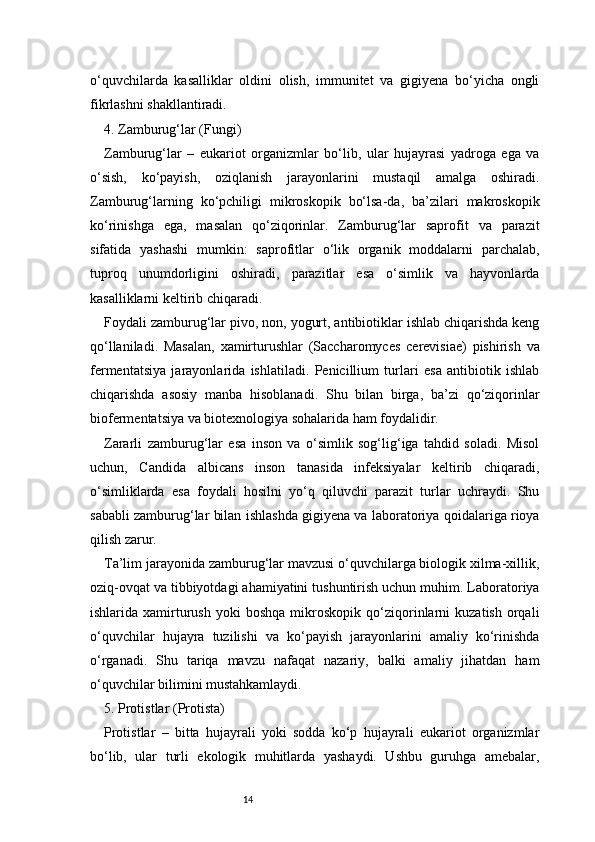 14o‘quvchilarda   kasalliklar   oldini   olish,   immunitet   va   gigiyena   bo‘yicha   ongli
fikrlashni shakllantiradi.
4. Zamburug‘lar (Fungi)
Zamburug‘lar   –   eukariot   organizmlar   bo‘lib,   ular   hujayrasi   yadroga   ega   va
o‘sish,   ko‘payish,   oziqlanish   jarayonlarini   mustaqil   amalga   oshiradi.
Zamburug‘larning   ko‘pchiligi   mikroskopik   bo‘lsa-da,   ba’zilari   makroskopik
ko‘rinishga   ega,   masalan   qo‘ziqorinlar.   Zamburug‘lar   saprofit   va   parazit
sifatida   yashashi   mumkin:   saprofitlar   o‘lik   organik   moddalarni   parchalab,
tuproq   unumdorligini   oshiradi,   parazitlar   esa   o‘simlik   va   hayvonlarda
kasalliklarni keltirib chiqaradi.
Foydali zamburug‘lar pivo, non, yogurt, antibiotiklar ishlab chiqarishda keng
qo‘llaniladi.   Masalan,   xamirturushlar   (Saccharomyces   cerevisiae)   pishirish   va
fermentatsiya   jarayonlarida   ishlatiladi.   Penicillium   turlari   esa   antibiotik   ishlab
chiqarishda   asosiy   manba   hisoblanadi.   Shu   bilan   birga,   ba’zi   qo‘ziqorinlar
biofermentatsiya va biotexnologiya sohalarida ham foydalidir.
Zararli   zamburug‘lar   esa   inson   va   o‘simlik   sog‘lig‘iga   tahdid   soladi.   Misol
uchun,   Candida   albicans   inson   tanasida   infeksiyalar   keltirib   chiqaradi,
o‘simliklarda   esa   foydali   hosilni   yo‘q   qiluvchi   parazit   turlar   uchraydi.   Shu
sababli zamburug‘lar bilan ishlashda gigiyena va laboratoriya qoidalariga rioya
qilish zarur.
Ta’lim jarayonida zamburug‘lar mavzusi o‘quvchilarga biologik xilma-xillik,
oziq-ovqat va tibbiyotdagi ahamiyatini tushuntirish uchun muhim. Laboratoriya
ishlarida  xamirturush   yoki   boshqa   mikroskopik  qo‘ziqorinlarni   kuzatish   orqali
o‘quvchilar   hujayra   tuzilishi   va   ko‘payish   jarayonlarini   amaliy   ko‘rinishda
o‘rganadi.   Shu   tariqa   mavzu   nafaqat   nazariy,   balki   amaliy   jihatdan   ham
o‘quvchilar bilimini mustahkamlaydi.
5. Protistlar (Protista)
Protistlar   –   bitta   hujayrali   yoki   sodda   ko‘p   hujayrali   eukariot   organizmlar
bo‘lib,   ular   turli   ekologik   muhitlarda   yashaydi.   Ushbu   guruhga   amebalar, 