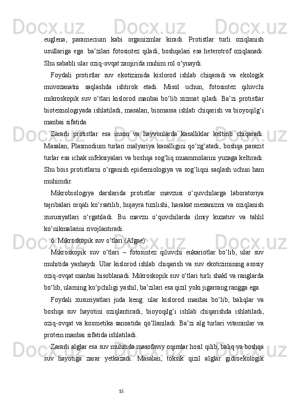 15euglena,   paramecium   kabi   organizmlar   kiradi.   Protistlar   turli   oziqlanish
usullariga   ega:   ba’zilari   fotosintez   qiladi,   boshqalari   esa   heterotrof   oziqlanadi.
Shu sababli ular oziq-ovqat zanjirida muhim rol o‘ynaydi.
Foydali   protistlar   suv   ekotizimida   kislorod   ishlab   chiqaradi   va   ekologik
muvozanatni   saqlashda   ishtirok   etadi.   Misol   uchun,   fotosintez   qiluvchi
mikroskopik   suv   o‘tlari   kislorod   manbai   bo‘lib   xizmat   qiladi.   Ba’zi   protistlar
biotexnologiyada ishlatiladi, masalan, biomassa ishlab chiqarish va bioyoqilg‘i
manbai sifatida.
Zararli   protistlar   esa   inson   va   hayvonlarda   kasalliklar   keltirib   chiqaradi.
Masalan,   Plasmodium   turlari   malyariya  kasalligini   qo‘zg‘atadi,  boshqa   parazit
turlar esa ichak infeksiyalari va boshqa sog‘liq muammolarini yuzaga keltiradi.
Shu bois protistlarni o‘rganish epidemiologiya va sog‘liqni saqlash uchun ham
muhimdir.
Mikrobiologiya   darslarida   protistlar   mavzusi   o‘quvchilarga   laboratoriya
tajribalari orqali ko‘rsatilib, hujayra tuzilishi, harakat mexanizmi va oziqlanish
xususiyatlari   o‘rgatiladi.   Bu   mavzu   o‘quvchilarda   ilmiy   kuzatuv   va   tahlil
ko‘nikmalarini rivojlantiradi.
6. Mikroskopik suv o‘tlari (Algae)
Mikroskopik   suv   o‘tlari   –   fotosintez   qiluvchi   eukariotlar   bo‘lib,   ular   suv
muhitida   yashaydi.   Ular   kislorod   ishlab   chiqarish   va   suv   ekotizimining   asosiy
oziq-ovqat manbai hisoblanadi. Mikroskopik suv o‘tlari turli shakl va ranglarda
bo‘lib, ularning ko‘pchiligi yashil, ba’zilari esa qizil yoki jigarrang rangga ega.
Foydali   xususiyatlari   juda   keng:   ular   kislorod   manbai   bo‘lib,   baliqlar   va
boshqa   suv   hayotini   oziqlantiradi,   bioyoqilg‘i   ishlab   chiqarishda   ishlatiladi,
oziq-ovqat   va   kosmetika   sanoatida   qo‘llaniladi.   Ba’zi   alg   turlari   vitaminlar   va
protein manbai sifatida ishlatiladi.
Zararli alglar esa suv muhitida masofaviy oqimlar hosil qilib, baliq va boshqa
suv   hayotiga   zarar   yetkazadi.   Masalan,   toksik   qizil   alglar   gidroekologik 
