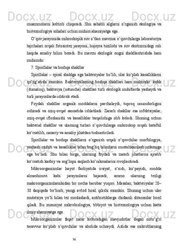 16muammolarni   keltirib   chiqaradi.   Shu   sababli   alglarni   o‘rganish   ekologiya   va
biotexnologiya sohalari uchun muhim ahamiyatga ega.
O‘quv jarayonida mikroskopik suv o‘tlari mavzusi o‘quvchilarga laboratoriya
tajribalari orqali fotosintez jarayoni, hujayra tuzilishi va suv ekotizimidagi roli
haqida   amaliy   bilim   beradi.   Bu   mavzu   ekologik   ongni   shakllantirishda   ham
muhimdir.
7. Spirillalar va boshqa shakllar
Spirillalar – spiral shaklga ega bakteriyalar bo‘lib, ular ko‘plab kasalliklarni
qo‘zg‘atishi   mumkin.   Bakteriyalarning   boshqa   shakllari   ham   muhimdir:   kokk
(dumaloq), bakteriya (ustuncha) shakllari turli ekologik muhitlarda yashaydi va
turli jarayonlarda ishtirok etadi.
Foydali   shakllar   organik   moddalarni   parchalaydi,   tuproq   unumdorligini
oshiradi   va   oziq-ovqat   sanoatida   ishlatiladi.   Zararli   shakllar   esa   infektsiyalar,
oziq-ovqat   ifloslanishi   va   kasalliklar   tarqalishiga   olib   keladi.   Shuning   uchun
bakterial   shakllar   va   ularning   turlari   o‘quvchilarga   mikroskop   orqali   batafsil
ko‘rsatilib, nazariy va amaliy jihatdan tushuntiriladi.
Spirillalar   va   boshqa   shakllarni   o‘rganish   orqali   o‘quvchilar   morfologiya,
yashash muhiti va kasalliklar bilan bog‘liq bilimlarni mustahkamlash imkoniga
ega   bo‘ladi.   Shu   bilan   birga,   ularning   foydali   va   zararli   jihatlarini   ajratib
ko‘rsatish kasbiy va sog‘liqni saqlash ko‘nikmalarini rivojlantiradi.
Mikroorganizmlar   hayot   faoliyatida   irsiyat,   o‘sish,   ko‘payish,   modda
almashinuvi   kabi   jarayonlarni   bajaradi,   ammo   ularning   tezligi
makroorganizmlarnikidan bir  necha  barobar  yuqori. Masalan,  bakteriyalar  20–
30   daqiqada   bo‘linib,   yangi   avlod   hosil   qilishi   mumkin.   Shuning   uchun   ular
mutatsiya   yo‘li   bilan   tez   moslashadi,   antibiotiklarga   chidamli   shtammlar   hosil
qiladi.   Bu   xususiyat   mikrobiologiya,   tibbiyot   va   biotexnologiya   uchun   katta
ilmiy ahamiyatga ega.
Mikroorganizmlar   faqat   zarar   keltiradigan   mavjudotlar   degan   noto‘g‘ri
tasavvur   ko‘plab   o‘quvchilar   va   aholida   uchraydi.   Aslida   esa   mikroblarning 