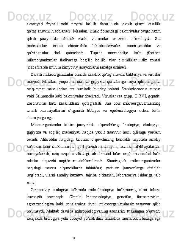 17aksariyati   foydali   yoki   neytral   bo‘lib,   faqat   juda   kichik   qismi   kasallik
qo‘zg‘atuvchi   hisoblanadi.  Masalan,   ichak  florasidagi   bakteriyalar   ovqat  hazm
qilish   jarayonida   ishtirok   etadi,   vitaminlar   sintezini   ta’minlaydi.   Sut
mahsulotlari   ishlab   chiqarishda   laktobakteriyalar,   xamirturushlar   va
qo‘ziqorinlar   faol   qatnashadi.   Tuproq   unumdorligi   ko‘p   jihatdan
mikroorganizmlar   faoliyatiga   bog‘liq   bo‘lib,   ular   o‘simliklar   ildiz   zonasi
(rizosfera)da muhim kimyoviy jarayonlarni amalga oshiradi.
Zararli mikroorganizmlar orasida kasallik qo‘zg‘atuvchi bakteriya va viruslar
mavjud.   Masalan,   yuqori   harorat   va   gigiyena   qoidalariga   rioya   qilinmaganda
oziq-ovqat   mahsulotlari   tez   buziladi;   bunday   holatni   Staphylococcus   aureus
yoki Salmonella kabi bakteriyalar chaqiradi. Viruslar esa gripp, O‘RVI, gepatit,
koronavirus   kabi   kasalliklarni   qo‘zg‘atadi.   Shu   bois   mikroorganizmlarning
zararli   xususiyatlarini   o‘rganish   tibbiyot   va   epidemiologiya   uchun   katta
ahamiyatga ega.
Mikroorganizmlar   ta’lim   jarayonida   o‘quvchilarga   biologiya,   ekologiya,
gigiyena   va   sog‘liq   madaniyati   haqida   yaxlit   tasavvur   hosil   qilishga   yordam
beradi.   Mikroblar   haqidagi   bilimlar   o‘quvchining   kundalik   hayotida   amaliy
ko‘nikmalarni   shakllantiradi:   qo‘l   yuvish   madaniyati,   tozalik,   infektsiyalardan
himoyalanish,   oziq-ovqat   xavfsizligi,   atrof-muhit   bilan   ongli   munosabat   kabi
odatlar   o‘quvchi   ongida   mustahkamlanadi.   Shuningdek,   mikroorganizmlar
haqidagi   mavzu   o‘quvchilarda   tabiatdagi   yashirin   jarayonlarga   qiziqish
uyg‘otadi,   ularni   amaliy   kuzatuv,   tajriba   o‘tkazish,   laboratoriya   ishlariga   jalb
etadi.
Zamonaviy   biologiya   ta’limida   mikrobiologiya   bo‘limining   o‘rni   tobora
kuchayib   bormoqda.   Chunki   biotexnologiya,   genetika,   farmatsevtika,
agrotexnologiya   kabi   sohalarning   rivoji   mikroorganizmlarsiz   tasavvur   qilib
bo‘lmaydi.   Maktab   davrida   mikrobiologiyaning   asoslarini   tushungan   o‘quvchi
kelajakda biologiya yoki tibbiyot yo‘nalishini tanlashda mustahkam bazaga ega 