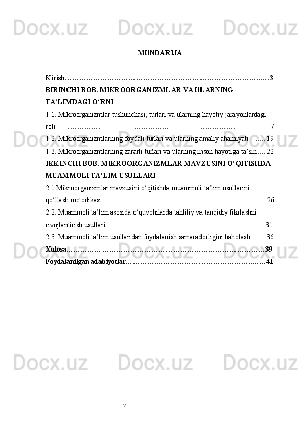 2 MUNDARIJA
Kirish ………………………………………………………………………..….3
BIRINCHI BOB. MIKROORGANIZMLAR VA ULARNING 
TA’LIMDAGI O‘RNI
1.1. Mikroorganizmlar tushunchasi, turlari va ularning hayotiy jarayonlardagi 
roli ……………………………………………………………………………….7
1.2. Mikroorganizmlarning foydali turlari va ularning amaliy ahamiyati …..…19
1.3. Mikroorganizmlarning zararli turlari va ularning inson hayotiga ta’siri .…22
IKKINCHI BOB. MIKROORGANIZMLAR MAVZUSINI O‘QITISHDA 
MUAMMOLI TA’LIM USULLARI
2.1.Mikroorganizmlar mavzusini o‘qitishda muammoli ta’lim usullarini 
qo‘llash metodikasi …………………………………………………………….26
2.2. Muammoli ta’lim asosida o‘quvchilarda tahliliy va tanqidiy fikrlashni 
rivojlantirish usullari …………………………………………………………..31
2.3. Muammoli ta’lim usullaridan foydalanish samaradorligini baholash ….…36
Xulosa …………………………………………………………………………39
Foydalanilgan adabiyotlar ………….…………………………………..……41 