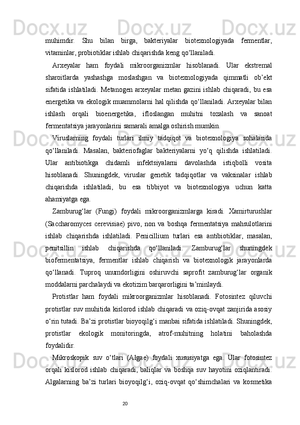 20muhimdir.   Shu   bilan   birga,   bakteriyalar   biotexnologiyada   fermentlar,
vitaminlar, probiotiklar ishlab chiqarishda keng qo‘llaniladi.
Arxeyalar   ham   foydali   mikroorganizmlar   hisoblanadi.   Ular   ekstremal
sharoitlarda   yashashga   moslashgan   va   biotexnologiyada   qimmatli   ob’ekt
sifatida  ishlatiladi.   Metanogen   arxeyalar   metan   gazini   ishlab   chiqaradi,   bu  esa
energetika va ekologik muammolarni hal qilishda qo‘llaniladi. Arxeyalar bilan
ishlash   orqali   bioenergetika,   ifloslangan   muhitni   tozalash   va   sanoat
fermentatsiya jarayonlarini samarali amalga oshirish mumkin.
Viruslarning   foydali   turlari   ilmiy   tadqiqot   va   biotexnologiya   sohalarida
qo‘llaniladi.   Masalan,   bakteriofaglar   bakteriyalarni   yo‘q   qilishda   ishlatiladi.
Ular   antibiotikga   chidamli   infektsiyalarni   davolashda   istiqbolli   vosita
hisoblanadi.   Shuningdek,   viruslar   genetik   tadqiqotlar   va   vaksinalar   ishlab
chiqarishda   ishlatiladi,   bu   esa   tibbiyot   va   biotexnologiya   uchun   katta
ahamiyatga ega.
Zamburug‘lar   (Fungi)   foydali   mikroorganizmlarga   kiradi.   Xamirturushlar
(Saccharomyces   cerevisiae)   pivo,   non   va   boshqa   fermentatsiya   mahsulotlarini
ishlab   chiqarishda   ishlatiladi.   Penicillium   turlari   esa   antibiotiklar,   masalan,
penitsillin   ishlab   chiqarishda   qo‘llaniladi.   Zamburug‘lar   shuningdek
biofermentatsiya,   fermentlar   ishlab   chiqarish   va   biotexnologik   jarayonlarda
qo‘llanadi.   Tuproq   unumdorligini   oshiruvchi   saprofit   zamburug‘lar   organik
moddalarni parchalaydi va ekotizim barqarorligini ta’minlaydi.
Protistlar   ham   foydali   mikroorganizmlar   hisoblanadi.   Fotosintez   qiluvchi
protistlar suv muhitida kislorod ishlab chiqaradi va oziq-ovqat zanjirida asosiy
o‘rin tutadi. Ba’zi protistlar bioyoqilg‘i manbai sifatida ishlatiladi. Shuningdek,
protistlar   ekologik   monitoringda,   atrof-muhitning   holatini   baholashda
foydalidir.
Mikroskopik   suv   o‘tlari   (Algae)   foydali   xususiyatga   ega.   Ular   fotosintez
orqali   kislorod   ishlab   chiqaradi,   baliqlar   va   boshqa   suv   hayotini   oziqlantiradi.
Algalarning   ba’zi   turlari   bioyoqilg‘i,   oziq-ovqat   qo‘shimchalari   va   kosmetika 