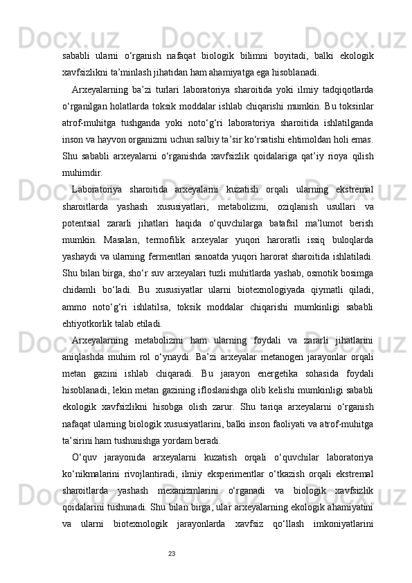 23sababli   ularni   o‘rganish   nafaqat   biologik   bilimni   boyitadi,   balki   ekologik
xavfsizlikni ta’minlash jihatidan ham ahamiyatga ega hisoblanadi.
Arxeyalarning   ba’zi   turlari   laboratoriya   sharoitida   yoki   ilmiy   tadqiqotlarda
o‘rganilgan holatlarda toksik moddalar ishlab chiqarishi mumkin. Bu toksinlar
atrof-muhitga   tushganda   yoki   noto‘g‘ri   laboratoriya   sharoitida   ishlatilganda
inson va hayvon organizmi uchun salbiy ta’sir ko‘rsatishi ehtimoldan holi emas.
Shu   sababli   arxeyalarni   o‘rganishda   xavfsizlik   qoidalariga   qat’iy   rioya   qilish
muhimdir.
Laboratoriya   sharoitida   arxeyalarni   kuzatish   orqali   ularning   ekstremal
sharoitlarda   yashash   xususiyatlari,   metabolizmi,   oziqlanish   usullari   va
potentsial   zararli   jihatlari   haqida   o‘quvchilarga   batafsil   ma’lumot   berish
mumkin.   Masalan,   termofilik   arxeyalar   yuqori   haroratli   issiq   buloqlarda
yashaydi  va ularning fermentlari sanoatda  yuqori  harorat  sharoitida ishlatiladi.
Shu bilan birga, sho‘r suv arxeyalari tuzli muhitlarda yashab, osmotik bosimga
chidamli   bo‘ladi.   Bu   xususiyatlar   ularni   biotexnologiyada   qiymatli   qiladi,
ammo   noto‘g‘ri   ishlatilsa,   toksik   moddalar   chiqarishi   mumkinligi   sababli
ehtiyotkorlik talab etiladi.
Arxeyalarning   metabolizmi   ham   ularning   foydali   va   zararli   jihatlarini
aniqlashda   muhim   rol   o‘ynaydi.   Ba’zi   arxeyalar   metanogen   jarayonlar   orqali
metan   gazini   ishlab   chiqaradi.   Bu   jarayon   energetika   sohasida   foydali
hisoblanadi, lekin metan gazining ifloslanishga olib kelishi mumkinligi sababli
ekologik   xavfsizlikni   hisobga   olish   zarur.   Shu   tariqa   arxeyalarni   o‘rganish
nafaqat ularning biologik xususiyatlarini, balki inson faoliyati va atrof-muhitga
ta’sirini ham tushunishga yordam beradi.
O‘quv   jarayonida   arxeyalarni   kuzatish   orqali   o‘quvchilar   laboratoriya
ko‘nikmalarini   rivojlantiradi,   ilmiy   eksperimentlar   o‘tkazish   orqali   ekstremal
sharoitlarda   yashash   mexanizmlarini   o‘rganadi   va   biologik   xavfsizlik
qoidalarini tushunadi. Shu bilan birga, ular arxeyalarning ekologik ahamiyatini
va   ularni   biotexnologik   jarayonlarda   xavfsiz   qo‘llash   imkoniyatlarini 