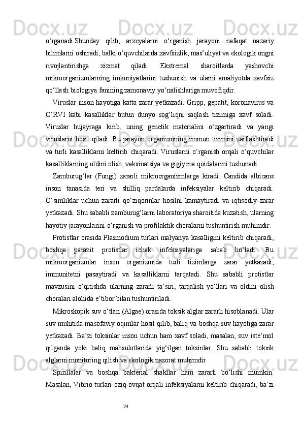 24o‘rganadi.Shunday   qilib,   arxeyalarni   o‘rganish   jarayoni   nafaqat   nazariy
bilimlarni oshiradi, balki o‘quvchilarda xavfsizlik, mas’uliyat va ekologik ongni
rivojlantirishga   xizmat   qiladi.   Ekstremal   sharoitlarda   yashovchi
mikroorganizmlarning   imkoniyatlarini   tushunish   va   ularni   amaliyotda   xavfsiz
qo‘llash biologiya fanining zamonaviy yo‘nalishlariga muvofiqdir.
Viruslar inson hayotiga katta zarar yetkazadi. Gripp, gepatit, koronavirus va
O‘RVI   kabi   kasalliklar   butun   dunyo   sog‘liqni   saqlash   tizimiga   xavf   soladi.
Viruslar   hujayraga   kirib,   uning   genetik   materialini   o‘zgartiradi   va   yangi
viruslarni   hosil   qiladi.   Bu   jarayon   organizmning   immun   tizimini   zaiflashtiradi
va   turli   kasalliklarni   keltirib   chiqaradi.   Viruslarni   o‘rganish   orqali   o‘quvchilar
kasalliklarning oldini olish, vaksinatsiya va gigiyena qoidalarini tushunadi.
Zamburug‘lar   (Fungi)   zararli   mikroorganizmlarga   kiradi.   Candida   albicans
inson   tanasida   teri   va   shilliq   pardalarda   infeksiyalar   keltirib   chiqaradi.
O‘simliklar   uchun   zararli   qo‘ziqorinlar   hosilni   kamaytiradi   va   iqtisodiy   zarar
yetkazadi. Shu sababli zamburug‘larni laboratoriya sharoitida kuzatish, ularning
hayotiy jarayonlarini o‘rganish va profilaktik choralarni tushuntirish muhimdir.
Protistlar orasida Plasmodium turlari malyariya kasalligini keltirib chiqaradi,
boshqa   parazit   protistlar   ichak   infeksiyalariga   sabab   bo‘ladi.   Bu
mikroorganizmlar   inson   organizmida   turli   tizimlarga   zarar   yetkazadi,
immunitetni   pasaytiradi   va   kasalliklarni   tarqatadi.   Shu   sababli   protistlar
mavzusini   o‘qitishda   ularning   zararli   ta’siri,   tarqalish   yo‘llari   va   oldini   olish
choralari alohida e’tibor bilan tushuntiriladi.
Mikroskopik suv o‘tlari (Algae) orasida toksik alglar zararli hisoblanadi. Ular
suv muhitida masofaviy oqimlar hosil qilib, baliq va boshqa suv hayotiga zarar
yetkazadi. Ba’zi  toksinlar  inson uchun ham  xavf soladi, masalan,  suv iste’mol
qilganda   yoki   baliq   mahsulotlarida   yig‘ilgan   toksinlar.   Shu   sababli   toksik
alglarni monitoring qilish va ekologik nazorat muhimdir.
Spirillalar   va   boshqa   bakterial   shakllar   ham   zararli   bo‘lishi   mumkin.
Masalan, Vibrio turlari oziq-ovqat orqali infeksiyalarni keltirib chiqaradi, ba’zi 
