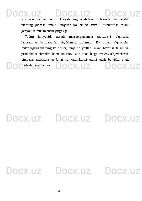 25spirillalar   esa   bakterial   infektsiyalarning   sababchisi   hisoblanadi.   Shu   sababli
ularning   yashash   muhiti,   tarqalish   yo‘llari   va   xavfini   tushuntirish   ta’lim
jarayonida muhim ahamiyatga ega.
Ta’lim   jarayonida   zararli   mikroorganizmlar   mavzusini   o‘qitishda
laboratoriya   tajribalaridan   foydalanish   muhimdir.   Bu   orqali   o‘quvchilar
mikroorganizmlarning   ko‘rinishi,   tarqalish   yo‘llari,   inson   hayotiga   ta’siri   va
profilaktika   choralari   bilan   tanishadi.   Shu   bilan   birga,   mavzu   o‘quvchilarda
gigiyena,   sanitariya   qoidalari   va   kasalliklarni   oldini   olish   bo‘yicha   ongli
fikrlashni rivojlantiradi. 
