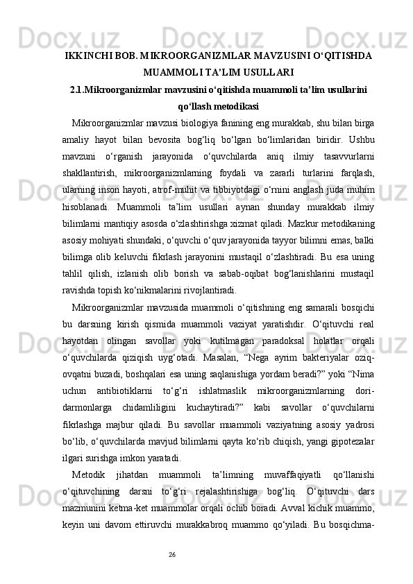 26IKKINCHI BOB. MIKROORGANIZMLAR MAVZUSINI O‘QITISHDA
MUAMMOLI TA’LIM USULLARI
2.1.Mikroorganizmlar mavzusini o‘qitishda muammoli ta’lim usullarini
qo‘llash metodikasi
Mikroorganizmlar mavzusi biologiya fanining eng murakkab, shu bilan birga
amaliy   hayot   bilan   bevosita   bog‘liq   bo‘lgan   bo‘limlaridan   biridir.   Ushbu
mavzuni   o‘rganish   jarayonida   o‘quvchilarda   aniq   ilmiy   tasavvurlarni
shakllantirish,   mikroorganizmlarning   foydali   va   zararli   turlarini   farqlash,
ularning  inson   hayoti,  atrof-muhit  va   tibbiyotdagi  o‘rnini  anglash  juda  muhim
hisoblanadi.   Muammoli   ta’lim   usullari   aynan   shunday   murakkab   ilmiy
bilimlarni mantiqiy asosda o‘zlashtirishga xizmat qiladi. Mazkur metodikaning
asosiy mohiyati shundaki, o‘quvchi o‘quv jarayonida tayyor bilimni emas, balki
bilimga   olib   keluvchi   fikrlash   jarayonini   mustaqil   o‘zlashtiradi.   Bu   esa   uning
tahlil   qilish,   izlanish   olib   borish   va   sabab-oqibat   bog‘lanishlarini   mustaqil
ravishda topish ko‘nikmalarini rivojlantiradi.
Mikroorganizmlar  mavzusida  muammoli   o‘qitishning   eng  samarali  bosqichi
bu   darsning   kirish   qismida   muammoli   vaziyat   yaratishdir.   O‘qituvchi   real
hayotdan   olingan   savollar   yoki   kutilmagan   paradoksal   holatlar   orqali
o‘quvchilarda   qiziqish   uyg‘otadi.   Masalan,   “Nega   ayrim   bakteriyalar   oziq-
ovqatni buzadi, boshqalari esa uning saqlanishiga yordam beradi?” yoki “Nima
uchun   antibiotiklarni   to‘g‘ri   ishlatmaslik   mikroorganizmlarning   dori-
darmonlarga   chidamliligini   kuchaytiradi?”   kabi   savollar   o‘quvchilarni
fikrlashga   majbur   qiladi.   Bu   savollar   muammoli   vaziyatning   asosiy   yadrosi
bo‘lib, o‘quvchilarda mavjud bilimlarni qayta ko‘rib chiqish, yangi gipotezalar
ilgari surishga imkon yaratadi.
Metodik   jihatdan   muammoli   ta’limning   muvaffaqiyatli   qo‘llanishi
o‘qituvchining   darsni   to‘g‘ri   rejalashtirishiga   bog‘liq.   O‘qituvchi   dars
mazmunini ketma-ket muammolar orqali ochib boradi. Avval kichik muammo,
keyin   uni   davom   ettiruvchi   murakkabroq   muammo   qo‘yiladi.   Bu   bosqichma- 