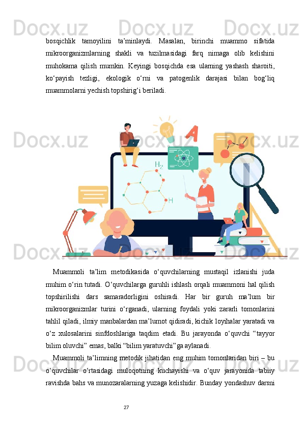 27bosqichlik   tamoyilini   ta’minlaydi.   Masalan,   birinchi   muammo   sifatida
mikroorganizmlarning   shakli   va   tuzilmasidagi   farq   nimaga   olib   kelishini
muhokama   qilish   mumkin.   Keyingi   bosqichda   esa   ularning   yashash   sharoiti,
ko‘payish   tezligi,   ekologik   o‘rni   va   patogenlik   darajasi   bilan   bog‘liq
muammolarni yechish topshirig‘i beriladi.
Muammoli   ta’lim   metodikasida   o‘quvchilarning   mustaqil   izlanishi   juda
muhim o‘rin tutadi. O‘quvchilarga guruhli ishlash orqali muammoni hal qilish
topshirilishi   dars   samaradorligini   oshiradi.   Har   bir   guruh   ma’lum   bir
mikroorganizmlar   turini   o‘rganadi,   ularning   foydali   yoki   zararli   tomonlarini
tahlil qiladi, ilmiy manbalardan ma’lumot qidiradi, kichik loyihalar yaratadi va
o‘z   xulosalarini   sinfdoshlariga   taqdim   etadi.   Bu   jarayonda   o‘quvchi   “tayyor
bilim oluvchi” emas, balki “bilim yaratuvchi”ga aylanadi.
Muammoli   ta’limning  metodik   jihatidan  eng   muhim   tomonlaridan  biri   –   bu
o‘quvchilar   o‘rtasidagi   muloqotning   kuchayishi   va   o‘quv   jarayonida   tabiiy
ravishda bahs va munozaralarning yuzaga kelishidir. Bunday yondashuv darsni 